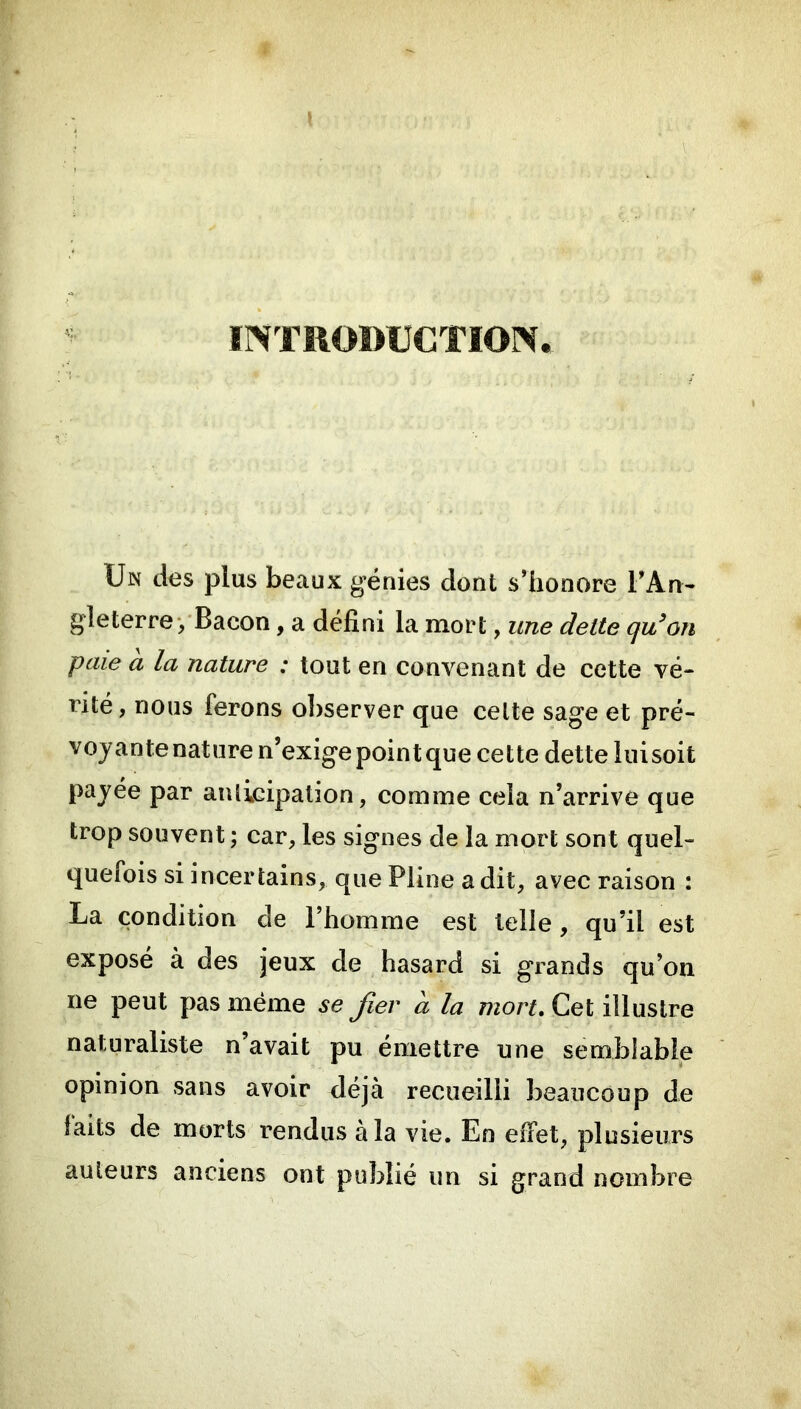 ÏNTROBUCTION. Un des plus beaux génies dont s’honore l’An- gleterre‘/Bacon, a défini la mort, une dette qu'on paie à la nature ; tout en convenant de cette vé- rité, nous ferons observer que celte sage et pré- voyante nature n’exige point que cette dette luisoit payée par anlicipation, comme cela n’arrive que trop souvent ; car, les signes de la mort sont quel- quefois si incertains, que Pline a dit, avec raison : La condition de l’homme est telle, qu’il est exposé à des jeux de hasard si grands qu’on ne peut pas même se Jïev a la Cet illustre naturaliste n’avait pu émettre une semblable opinion sans avoir déjà recueilli beaucoup de laits de morts rendus à la vie. En effet, plusieurs auteurs anciens ont publié un si grand nombre