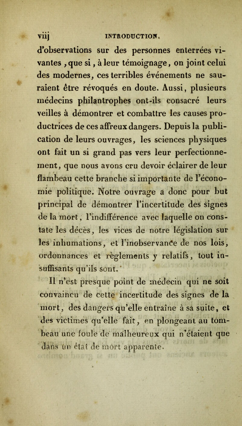 VUJ INTBODUCTI05. d’observations sur des personnes enterrées vi- vantes , que si, à leur témoignage, on joint celui des modernes, ces terribles événements ne sau- raient être révoqués en doute. Aussi, plusieurs médecins philantrophes ont-ils consacré leurs veilles à démontrer et combattre les causes pro- ductrices de ces affreux dangers. Depuis la publi- cation de leurs ouvrages, les sciences physiques ont fait un si grand pas vers leur perfectionne- ment, que nous avons cru devoir éclairer de leur flambeau cette branche si importante de l’écono- mie politique. Notre ouvrage a donc pour but principal de démontrer rincerlitiide des signes de la mort, Findifférence avec laquelle on cons- tate les décès, les vices de notre législation sur les inhumations, et rinobservan<?e de nos lois, ordonnances et règlements y relatifs, tout in- suffisants qu’ils sont.' Î1 n’est presque point de médecin qui ne soit convaincu de cette incertitude des signes de la mort, des dangers qu’elle entraîne à sa suite, et des victimes qu’elle fait, en plongeant au tom- beau une foule de malheureux qui n’étaient que dans im élaf de mort apparente.