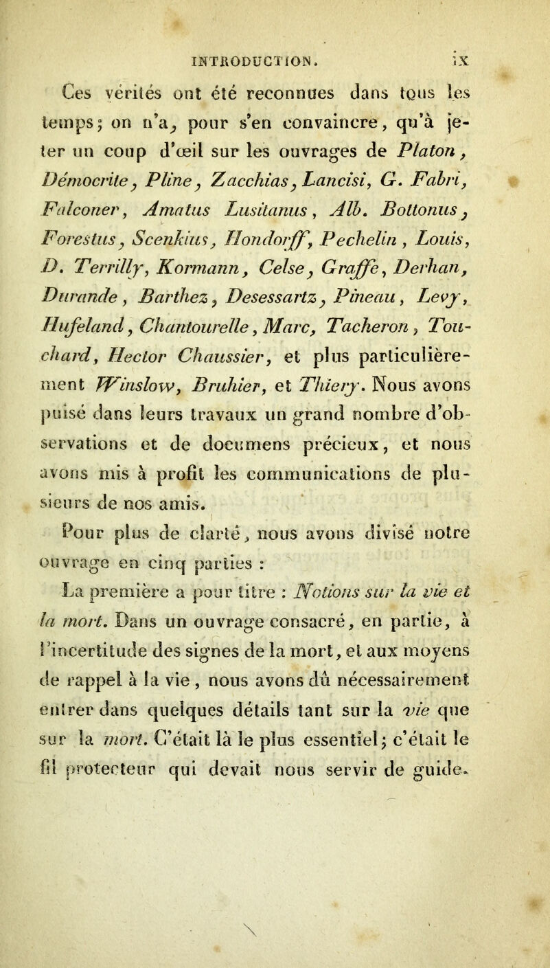 Ces vérités ont été reconnues dans tons les temps; on n’a^ pour s’en convaincre, qu’à je- ter un coup d’œil sur les ouvrages de Platon, Démocvile J Pline ^ Z acchias ^ Lancisi, G, F abri, Falconer, Amatiis Lusitanus, Alh. Bottonus ^ Forestus^ Scenkiusy Tlondoiff, PecheUn , Louis, D, Terrilly, Kormann, Celsey Graffe, Derhan, Durande , Barthez^ Desessartzy Pineau, Levj, Hufeland, Chantourelle, MarCy Tâcheron, Tou- chard, Hector Chaussier, et plus particulière- ment JFinslow, Bruhier, et Thierj. Nous avons jnûsé dans leurs travaux un grand nombre d’ob- servations et de documens précieux, et nous avons mis à profit les commiinicalions de plu- sieurs de nos amis. i Pour plus de clarté, nous avons divisé notre ouvrage en cinq parties : La première a pour litre : Notions sur la vie et la mort. Dans un ouvrage consacré, en partie, à rincertitude des signes de la mort, et aux moyens de rappel à la vie , nous avons dû nécessairemenî entrer dans quelques détails tant sur la vie que sur la mort. C’était là le plus essentiel; c’était le fil protecteur qui devait nous servir de guide.