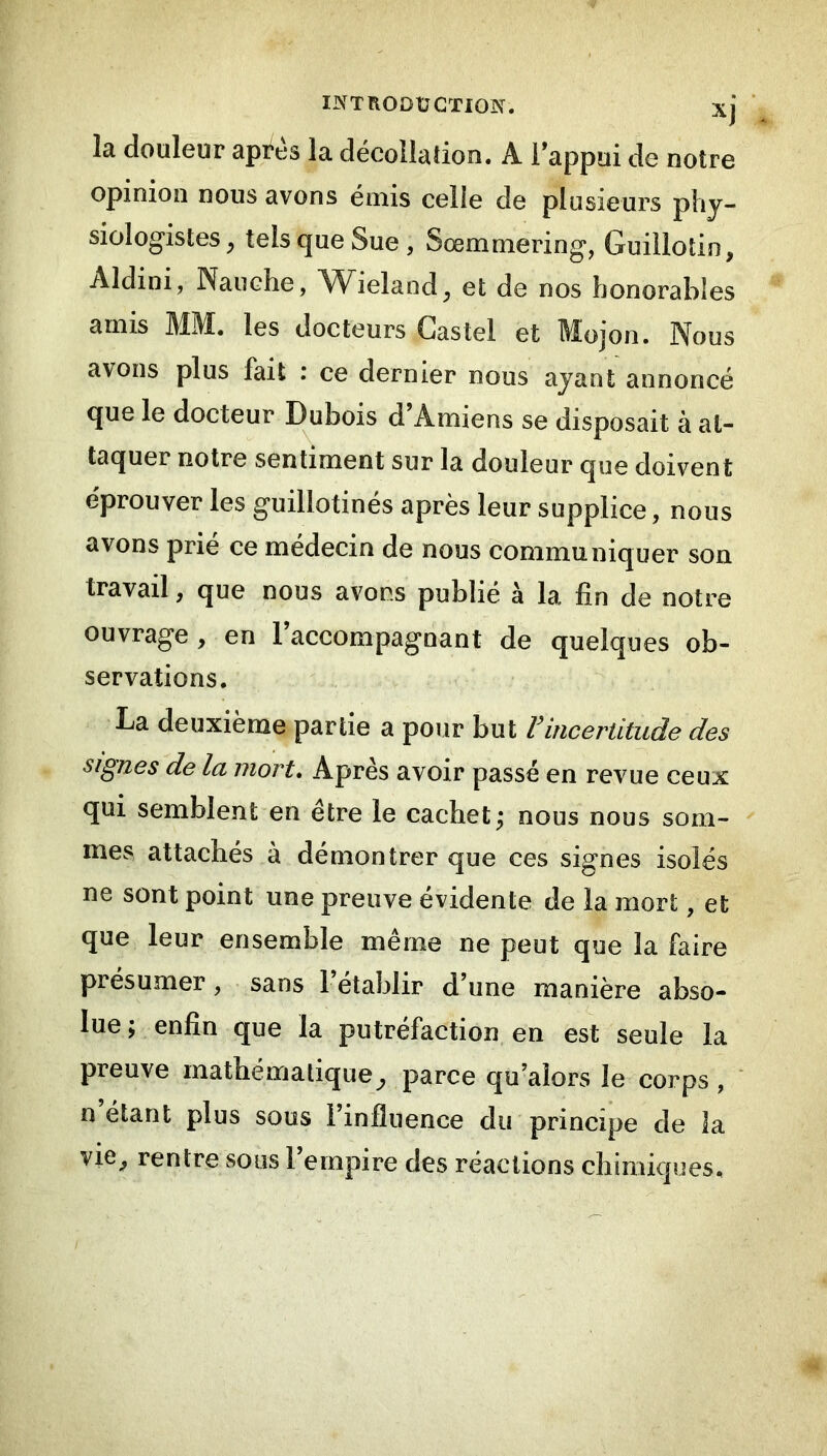 INTRODÜGTIOÏS. la douleur apt^es la décollation. A l’appui de notre opinion nous avons émis celie de plusieurs piij- siologistes, tels que Sue, Sœmmering, Guillotin, Aldini, Naiiche, Wieland, et de nos honorables amis MM. les docteurs Castel et Mojon. Nous avons plus fait : ce dernier nous ajant annoncé que le docteur Dubois d’Amiens se disposait à at- taquer notre sentiment sur la douleur que doivent éprouver les guillotinés après leur supplice, nous avons prié ce médecin de nous communiquer son travail, que nous avons publié à la fin de notre ouvrage, en l’accompagnant de quelques ob- servations. La deuxième partie a pour but Vincertitude des signes de la mort. Après avoir passé en revue ceux qui semblent en être le cachet^ nous nous som- mes attachés à démontrer que ces signes isolés ne sont point une preuve évidente de la mort, et que leur ensemble même ne peut que la faire présumer, sans 1 établir d’une manière abso- lue; enfin que la putréfaction en est seule la preuve mathématique, parce qu’alors le corps , ' n étant plus sous l’influence du principe de la vie^ rentre sous l’empire des réactions chimiques.