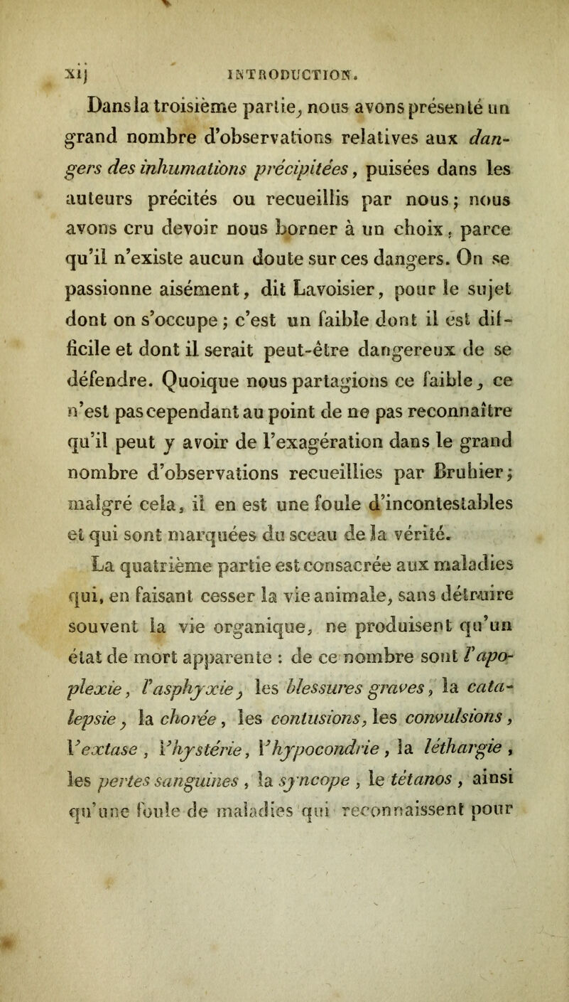 Dans la troisième partie^ nous avons présenté un grand nombre d’observations relatives aux dan- gers des inhumations précipitées, puisées dans les auteurs précités ou recueillis par nous ; nous avons cru devoir nous borner à un choix. parce qu’il n’existe aucun doute sur ces dangers. On se passionne aisément, dit Lavoisier, pour le sujet dont on s’occupe ; c’est un faible dont il est dif- ficile et dont il serait peut-être dangereux de se défendre. Quoique nous partagions ce faible ^ ce n’est pas cependant au point de ne pas reconnaître qu’il peut y avoir de l’exagération dans le grand nombre d’observations recueillies par Bruiner^ malgré cela, il en est une foule d’incontestables et qui sont marquées du sceau de J a vérité. La quatrième partie est consacrée aux maladies qui, en faisant cesser la vie animale, sans détr^uire souvent la vie organique, ne produisent qu’un état de mort apparente : de ce nombre sont Vapo- plexie ^ Vasphyxie y les blessures graves ^ la cata- lepsie y la chorée, les contusions, les convulsions, V extase, Vhystérie, V hypocondrie, \di léthargie, les pertes sanguines , la syncope , le tétanos , ainsi qu’une foule de maladies qui reconr?aissenl pour