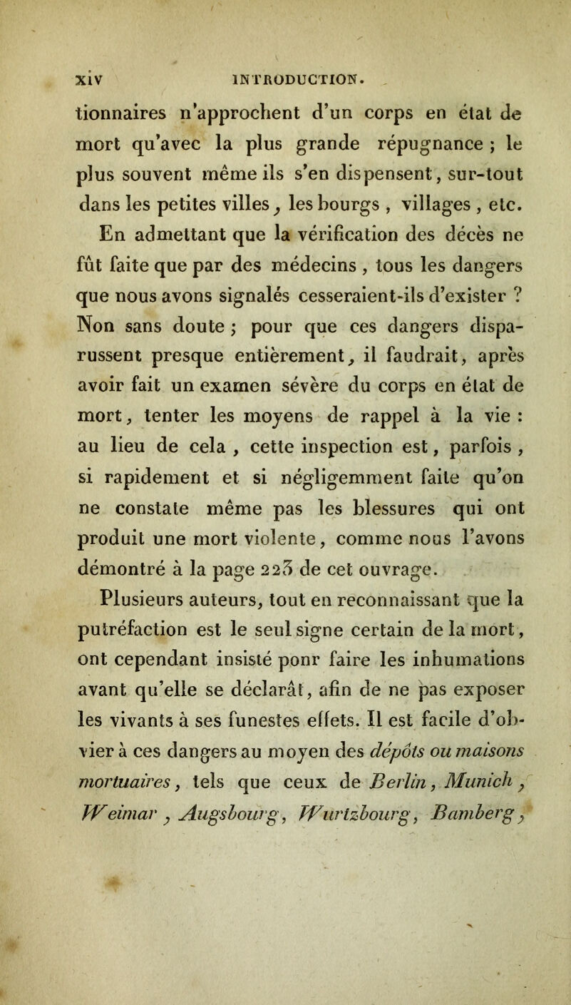 tionnaires n’approchent d’un corps en état d^ mort qu’avec la plus grande répugnance ; le plus souvent même ils s’en dispensent, sur-tout dans les petites villes^ les bourgs , villages , etc. En admettant que la vérification des décès ne fût faite que par des médecins , tous les dangers que nous avons signalés cesseraient-ils d’exister ? Non sans doute ; pour que ces dangers dispa- russent presque entièrement^ il faudrait, après avoir fait un examen sévère du corps en état de mort, tenter les moyens de rappel à la vie : au lieu de cela , cette inspection est, parfois , si rapidement et si négligemment faite qu’on ne constate même pas les blessures qui ont produit une mort violente, comme nous l’avons démontré à la page 2 25 de cet ouvrage. Plusieurs auteurs, tout en reconnaissant c|ue la putréfaction est le seul signe certain de la mort, ont cependant insisté ponr faire les inhumations avant qu’elle se déclarât, afin de ne pas exposer les vivants à ses funestes effets. Il est facile d’ob- vier à ces dangers au moyen des dépôts ou maisons mortuaires, tels que ceux àe B erlin, Munich Weimar y Augshoûrg, Wurlzhourg, Bamberg^