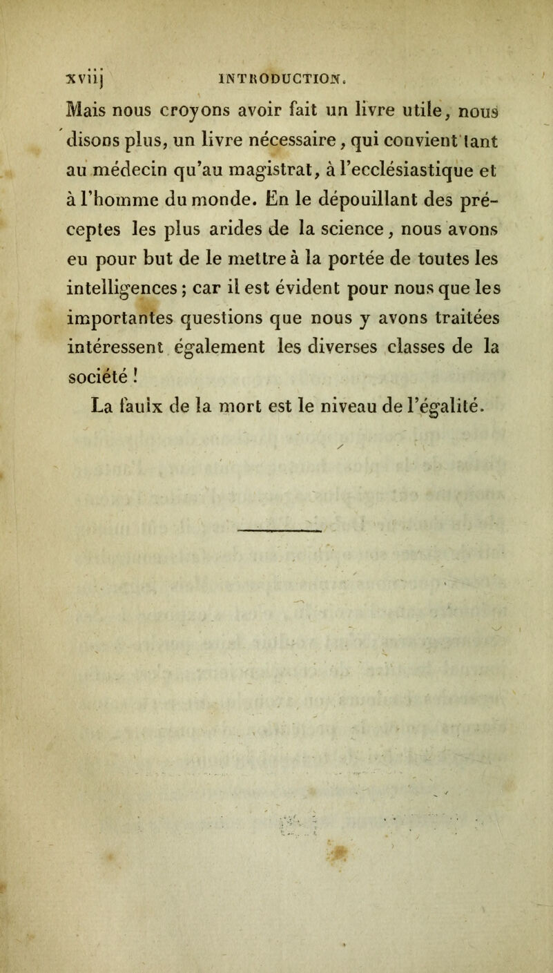 Mais nous croyons avoir fait un livre utile, nous disons plus, un livre nécessaire, qui convient'lant au médecin qu’au magistrat, à l’ecclésiastiqiie et à l’homme du monde. En le dépouillant des pré- ceptes les plus arides de la science, nous avons eu pour but de le mettre à la portée de toutes les intelligences ; car il est évident pour nous que les importantes questions que nous y avons traitées intéressent également les diverses .classes de la société î La fauix de la mort est le niveau de l’^égalité.
