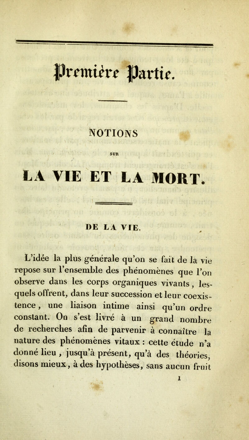 Partie. IXOTIONS SUR LA VIE ET LA MORT. DE LA VIE. L’idée la plus générale qu’on se fait de la vie repose sur l’ensemble des phénomènes que l’on observe dans les corps organiques vivants, les- quels offrent, dans leur succession et leur coexis- tence , une liaison intime ainsi qu’un ordre constant. On s’est livré à un grand nombre de recherches ahn de parvenir a connaître la nature des phénomènes vitaux ; cette étude n’a donné lieu , jusqu’à présent, qu’à des théories, disons mieux, à des hypothèses, sans aucun fruit
