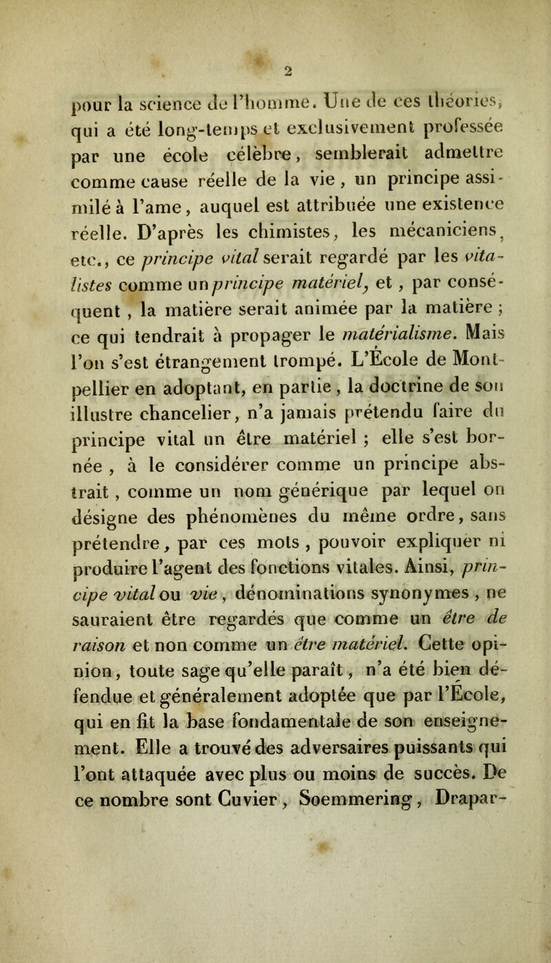 pour la science de l’homiiie. Une de ces lliéories, qui a été long-temps et exclusivement professée par une école célèbre, semblerait admettre comme cause réelle de la vie, un principe assi- milé à l’ame, auquel est attribuée une existence réelle. D’après les chimistes, les mécaniciens^ etc., ce principe imitai serait regardé par les \^Lta- listes comme un principe matériel y et , par consé- quent , la matière serait animée par la matière ; ce qui tendrait à propager le matérialisme. Mais l’on s’est étrangenient trompé. L’Ecole de Mont- pellier en adoptant, en partie , la doctrine de son illustre chancelier, n’a jamais prétendu faire du principe vital un être matériel ; elle s’est bor- née , à le considérer comme un principe abs- trait , comme un nom générique par lequel on désigne des phénomènes du même ordre, sans prétendre, par ces mots, pouvoir expliquèr ni produire l’agent des fonctions vitales. Ainsi, prin- cipe vital on vie, dénominations synonymes , ne sauraient être regardés que comme un être de raison et non comme nn.êlre matériel. Cette opi- nion, toute sage qu’elle paraît, n’a été bien dé- fendue et généralement adoptée que par l’Ecole, qui en fit la base fondamentale de son enseigne- ment. Elle a trouvé des adversaires puissants qui l’ont attaquée avec plus ou moins de succès. De ce nombre sont Cuvier , Soemmering, Drapar-