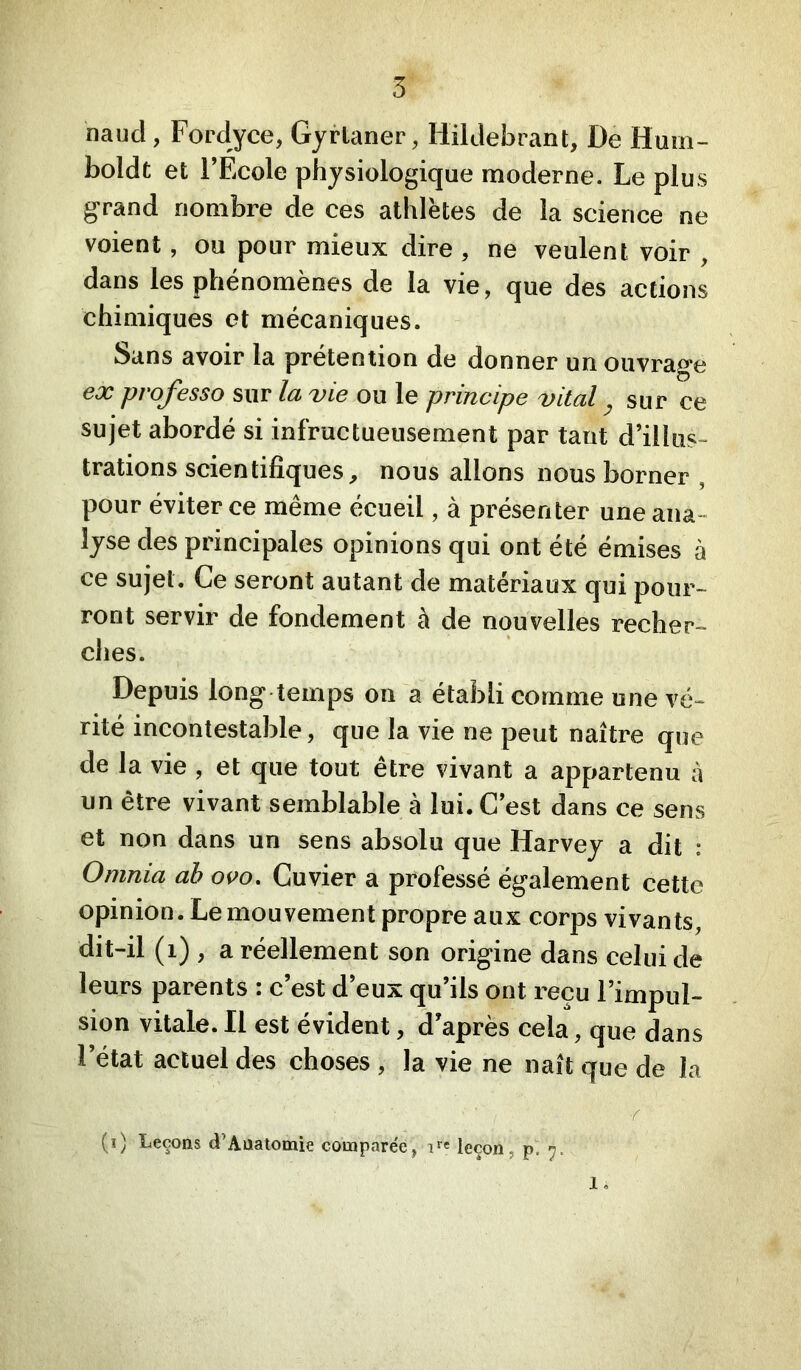 5 naud, Fordyce, Gyrtaner, Hildebrant, De Huin- boldt et l’Ecole physiologique moderne. Le plus grand nombre de ces athlëtes de la science ne voient, ou pour mieux dire , ne veulent voir , dans les phénomènes de la vie, que des actions chimiques et mécaniques. Sans avoir la prétention de donner un ouvrage ex professa sur la vie ou le principe vital ^ sur ce sujet abordé si infructueusement par tant d’illus- trations scientifiques, nous allons nous borner , pour éviter ce même écueil, à présenter une ana- lyse des principales opinions qui ont été émises à ce sujet. Ce seront autant de matériaux qui pour- ront servir de fondement à de nouvelles recher- ches. Depuis long temps on a établi comme une vé- rité incontestable, que la vie ne peut naître que de la vie , et que tout être vivant a appartenu à un être vivant semblable à lui. C’est dans ce sens et non dans un sens absolu que Harvey a dit : Omnia ah oco. Cuvier a professé également cette opinion. Le mouvement propre aux corps vivants, dit-il (i) , a réellement son origine dans celui de leurs parents : c’est d’eux qu’ils ont reçu l’impul- sion vitale. Il est évident, d’après cela, que dans l’état actuel des choses , la vie ne naît que de la (i) Leçons d’Auatomie compare'e, i*® leçon, p.