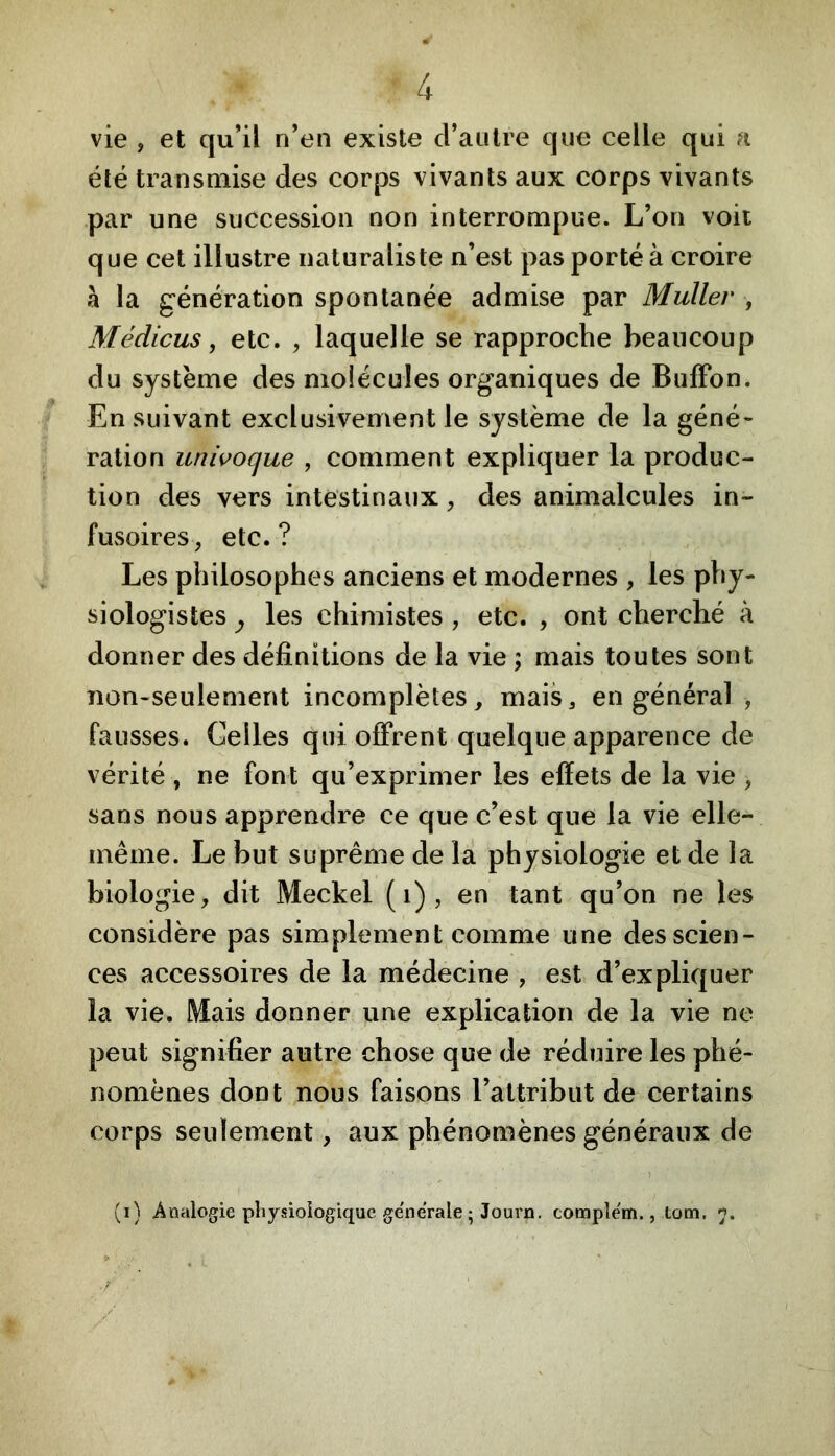 vie , et qu’il n’en existe d’autre que celle qui a été transmise des corps vivants aux corps vivants par une succession non interrompue. L’on voii que cet illustre naturaliste n’est pas porté à croire h la génération spontanée admise par Muller , Médicus, etc. , laquelle se rapproche beaucoup du système des molécules organiques de Buffon. En suivant exclusivement le système de la géné- ration univoque , comment expliquer la produc- tion des vers intestinaux, des animalcules in- fusoires, etc.? Les philosophes anciens et modernes , les phy- siologistes ^ les chimistes , etc. , ont cherché à donner des définitions de la vie ; mais toutes sont non-seulement incomplètes, mais, en général , fausses. Celles qui offrent quelque apparence de vérité , ne font qu’exprimer les effets de la vie , sans nous apprendre ce que c’est que la vie elle- même. Le but suprême de là physiologie et de la biologie, dit Meckel (i), en tant qu’on ne les considère pas simplement comme une des scien- ces accessoires de la médecine , est, d’expliquer la vie. Mais donner une explication de la vie ne peut signifier autre chose que de réduire les phé- nomènes dont nous faisons l’attribut de certains corps seulement, aux phénomènes généraux de (i) Analogie physiologique generale ; Journ. comple'm., tom, ■r ■