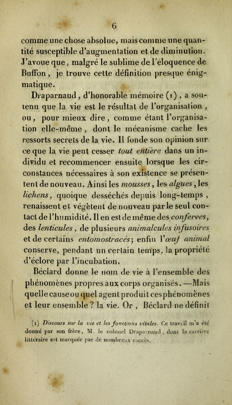 comme une chose absolue, mais comme une quan- tité susceptible d’augmentation et de diminution. J’avoue que , malgré le sublime de Téloquence de Buffon, je trouve cette définition presque énig- matique. Draparnaud, d’honorable mémoire (i) , a sou- tenu que la vie est le résultat de l’organisation ^ ou , pour mieux dire , comme étant l’organisa- tion elle-même , dont le mécanisme cache les ressorts secrets de la vie. Il fonde son opinion sur ce que la vie peut cesser tout entière dans un in- dividu et recommencer ensuite lorsque les cir- constances nécessaires à son existence se présen- tent de nouveau. Ainsi les mousses, les algues, les lichens, quoique desséchés depuis long-temps, renaissent et végètent de nouveau parle seul con- tact de l’humidité. Il en est de même des conferves, des lenticules, de plusieurs animalcules infusoires et de certains entomostracés},-ex\ï\\\ VœuJ animal conserve, pendant un certain tem'ps, la propriété d’éclore par l’incubation. Béclard donne le nqm de vie à l’ensemble des ^ phénomènes propres aux corps organisés. —Mais quelle cause ou quel agent produit ces phénomènes et leur ensemble ? la vie. Or , Béclard ne définit (i) Discours sur la vie et les fonctions vitales. Ce travcil m’a éle' donné par son frère, IVl. le colonel üraparnaüd, dont la carrière litléraire est marquée par de nombreux succès.