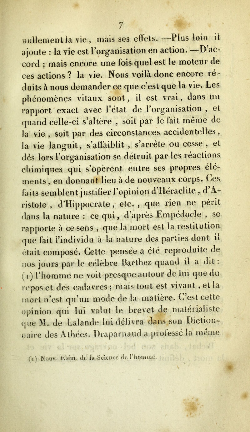 nnllementia vie, mais ses eft'ets. —Plus ioiri il ajoute : la vie est Torganisation en action. —D’ac- cord ; mais encore une fois quel est le moteur de ces actions ? la vie. Nous voilà donc encore ré- duits à nous demander ce que c’est que la vie. Les phénomènes vitaux sont^ il est vrai, dans un rapport exact avec l’état de l’organisation , et quand celle-ci s’altère , soit par le fait même de la vie, soit par des circonstances accidentelles, la vie languit, s’affaiblit , s’arrête ou cesse , et dés lors l’organisation se détruit par les réactions chimiques qui s’opèrent entre ses propres élé- ments , en donnant lieu à de nouveaux corps. Ces faits semblent justifier l’opinion d Héraciile, d /à- ristole , d’Hippocrate, etc., que rien ne périt dans la nature : ce qui, d’après Empédocle , se rapporte à ce sens , que la mort est la restitution que fait l’individu à la nature des parties dont il était composé. Cette pensée a été reproduite de nos jours par le célèbre Barthez quand il a dit : (i) l’homme ne voit presque autour de lui que du repos et des cadavres ; mais tout est vivant , et la mort n’est qu’un mode de la matière. C est cette opinion qui lui valut le brevet de matérialiste (|ue M. de Lalande lui délivra dans son Diction*- naire des Atliées. Drapai naud a professé la même (i) Nouv. Elcm, de la Science de l’iiosiiffic. (