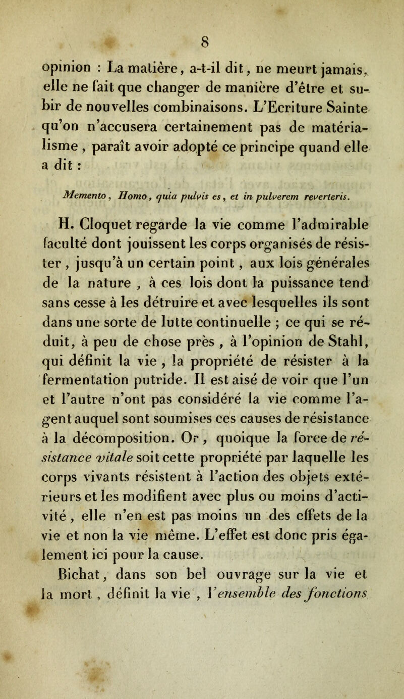 opinion : La matière, a-t-il dit, ne meurt jamais, elle ne fait que changer de manière d’être et su- bir de nouvelles combinaisons. L’Ecriture Sainte qu’on n’accusera certainement pas de matéria- lisme , paraît avoir adopté ce principe quand elle a dit : Memento, HomOf quia puluis es ^ et in pulverem reverleris. H. Cloquet regarde la vie comme l’admirable faculté dont jouissent les corps organisés de résis- ter , jusqu’à un certain point, aux lois générales de la nature , à ces lois dont la puissance tend sans cesse à les détruire et avec lesquelles ils sont dans une sorte de lutte continuelle ; ce qui se ré- duit, à peu de chose près , à l’opinion de Stahl, qui définit la vie , la propriété de résister à la fermentation putride. Il est aisé de voir que l’un et l’autre n’ont pas considéré la vie comme l’a- gent auquel sont soumises ces causes de résistance à la décomposition. Or, quoique la force de/’d- sistance vitale soit cette propriété par laquelle les corps vivants résistent à l’action des objets exté- rieurs et les modifient avec plus ou moins d’acti- vité , elle n’en est pas moins un des effets de la vie et non la vie même. L’effet est donc pris éga- lement ici pour la cause. Bichat, dans son bel ouvrage sur la vie et la mort , définit la vie', V ensemble des fonctions