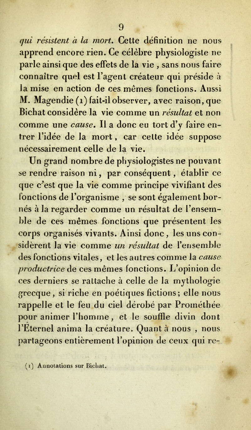 qui résistent a la mort. Cette définition ne nous apprend encore rien. Ce célèbre physiologiste ne parle ainsi que des effets de la vie , sans nous faire connaître quel est l’agent créateur qui préside à la mise en action de ces mêmes fonctions. Aussi M. Magendie (i) fait-il observer, avec raison, que Bichat considère la vie comme un résultat et non comme une cause. Il a donc eu tort d’y faire en- trer l’idée de la mort, car celte idée suppose nécessairement celle de la vie. Un grand nombre de physiologistes ne pouvant se rendre raison ni, par conséquent, établir ce que c^est que la vie comme principe vivifiant des fonctions de l’organisme , se sont également bor- nés à la regarder comme un résultat de l’ensem- ble de ces mêmes fonctions que présentent les corps organisés vivants. Ainsi donc, les uns con- sidèrent la vie comme un résultat de l’ensemble des fonctions vitales, et les autres comme la cause productrice de ces mêmes fonctions. L’opinion de ces derniers se rattache à celle de la mythologie grecque, si riche en poétiques fictions; elle nous rappelle et le feu du ciel dérobé par Prométhée pour animer l’homme, et le souffle divin dont l’Eternel anima la créature. Quant à nous , nous partageons entièrement l’opinion de ceux qui re-^ (i) Annolations sur Bicliat. f