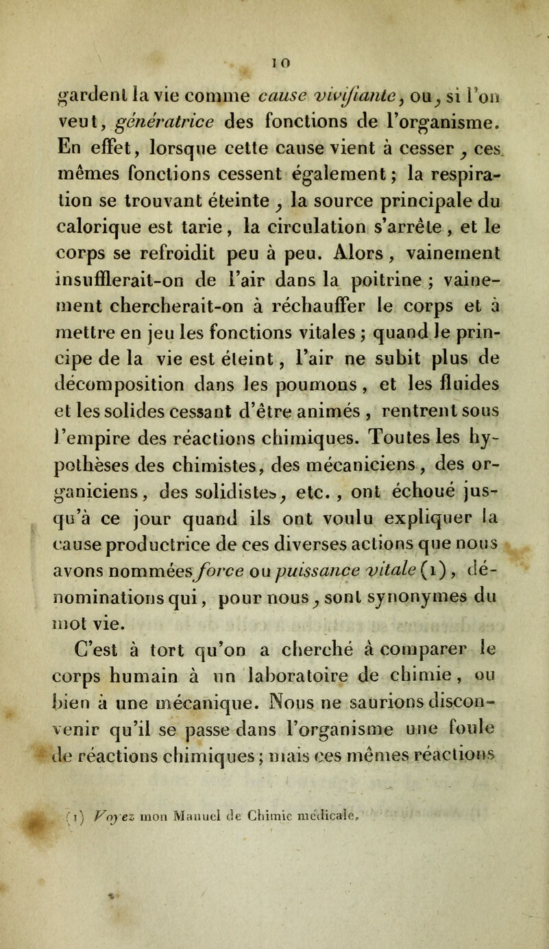 O gardent la vie comme cause vw^lante^ ou^ si l’on veut, génératrice des fonctions de l’organisme. En effet, lorsque cette cause vient à cesser y ces mêmes fonctions cessent également; la respira- tion se trouvant éteinte y la source principale du calorique est tarie, la circulation s’arrête, et le corps se refroidit peu à peu. Alors, vainement insiifllerail-on de l’air dans la poitrine ; vaine- ïnerit chercherait-on à réchauffer le corps et à mettre en jeu les fonctions vitales ; quand le prin- cipe de la vie est éteint, l’air ne subit plus de décomposition dans les poumons, et les fluides et les solides cessant d’être animés , rentrent sous l’empire des réactions chimiques. Toutes les hy- pothèses des chimistes, des mécaniciens, des or- ganiciens, des solidistes^ etc. , ont échoué jus- qu’à ce jour quand ils ont voulu expliquer la cause productrice de ces diverses actions que nous avons nomméesybrce ou puissance vitale (i) , dé- nominations qui, pour nous^ sont synonymes du mot vie. C’est à tort qu’on a cherché à comparer le corps humain à un laboratoire de chimie, ou bien à une mécanique. Nous ne saurions discon- venir qu’il se passe dans l’organisme une foule de réactions chimiques ; mais ces mêmes réactions (î) Voyez mon Manuel (Je Chimie medicale. %