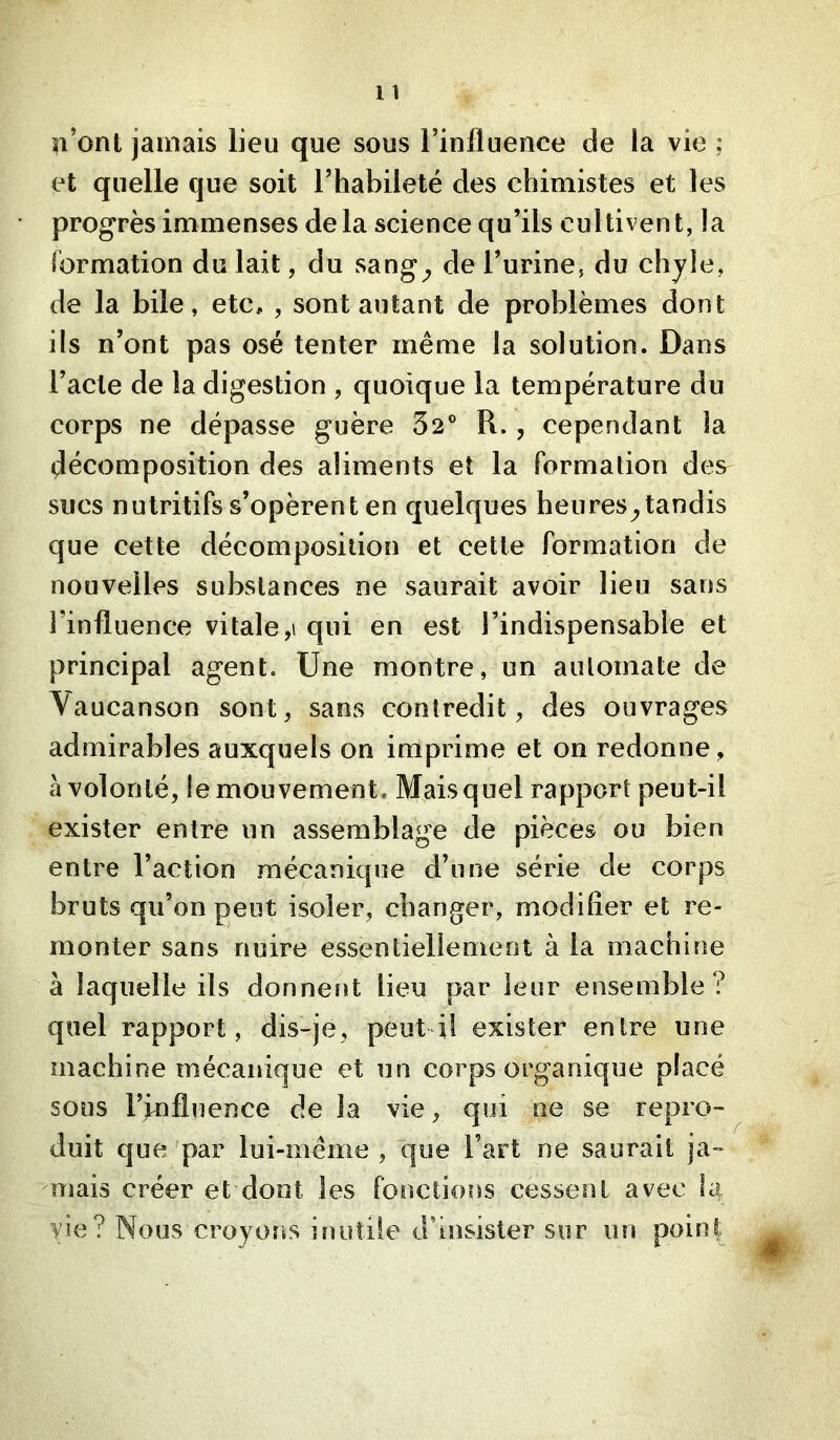 l îl’ont jamais lieu que sous l’influence de la vie ; et quelle que soit l’habileté des chimistes et les progrès immenses delà science qu’ils cultivent, la formation du lait, du sang^ de l’urine, du chjle, de la bile, etc, , sont autant de problèmes dont ils n’ont pas osé tenter même la solution. Dans l’acte de la digestion , quoique la température du corps ne dépasse guère 32® R. , cependant ia décomposition des aliments et la formation des sucs nutritifs s’opèrent en quelques heures^tandis que cette décomposition et cette formation de nouvelles substances ne saurait avoir lieu sans l’influence vitale qui en est l’indispensable et principal agent. Une montre, un automate de Vaucanson sont, sans contredit, des ouvrages admirables auxquels on imprime et on redonne, à volonté, le mouvement. Mais quel rapport peut-il exister entre un assemblage de pièces ou bien entre l’action mécanique d’une série de corps bruts qu’on peut isoler, changer, modifier et re- monter sans nuire essentiellement à la machine à laquelle ils donnent lieu par leur ensemble ? quel rapport, dis-je, peut-il exister entre une machine mécanique et un corps organique placé sous l’Influence de la vie, qui ne se repro- duit que par lui-même , que l’art ne saurait ja- mais créer et dont les fonctions cessent avec la vie? Nous croyoîis iîiutile d’insister sur un point.