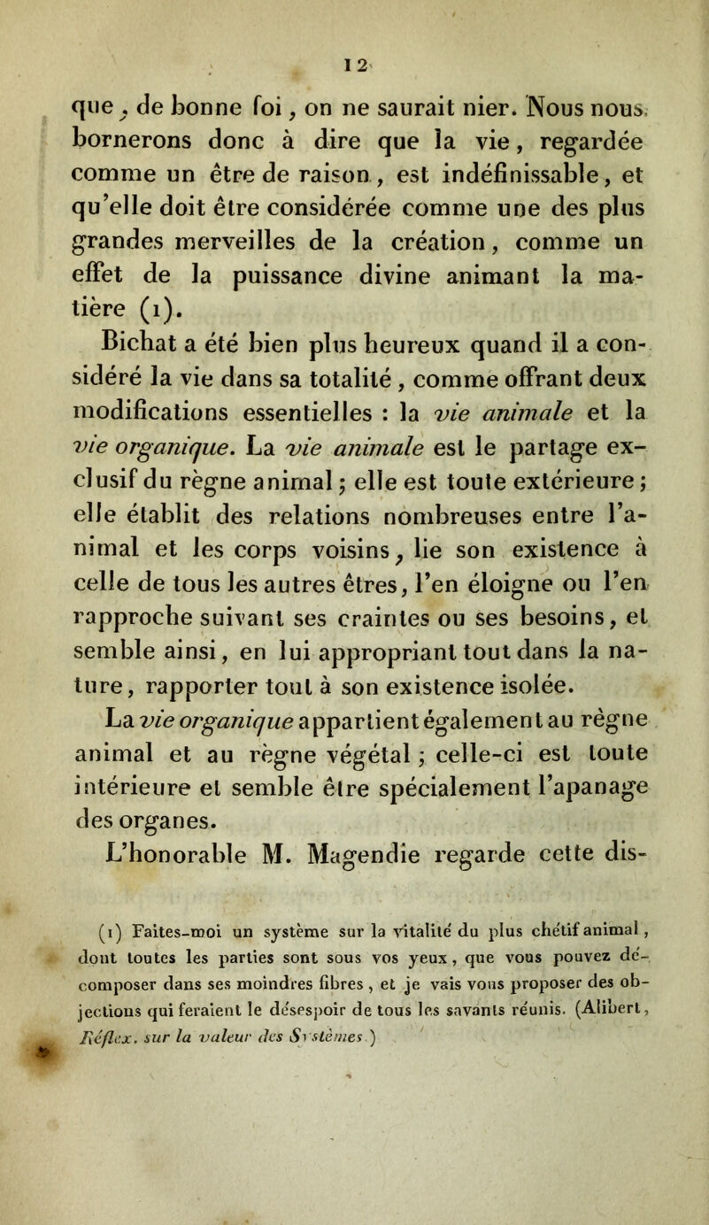 que , de bonne foi, on ne saurait nier. Nous nous, bornerons donc à dire que la vie, regardée comme un être de raison , est indéfinissable , et qu’elle doit être considérée comme une des plus grandes merveilles de la création, comme un effet de la puissance divine animant la ma- tière (i). Bichat a été bien plus heureux quand il a con- sidéré la vie dans sa totalité , comme offrant deux modifications essentielles : la vie animale et la vie organique, La vie animale est le partage ex- clusif du règne animal 5 elle est toute extérieure ; elle établit des relations nombreuses entre l’a- nimal et les corps voisins^ lie son existence à celle de tous les autres êtres, l’en éloigne ou l’en rapproche suivant ses craintes ou ses besoins, et semble ainsi, en lui appropriant tout dans la na- ture, rapporter tout à son existence isolée. La vie organique appartient également au règne animal et au règne végétal ; celle-ci est toute intérieure et semble être spécialement l’apanage des organes. L’honorable M. Magendie regarde cette dis- (i) Faites-œoi un système sur la ritalile'du plus chétif animal, dont toutes les parties sont sous vos yeux, que vous pouvez dé- composer dans ses moindres fibres , et je vais vous proposer des ob- jections qui feraient le de'sespoir de tous les savants réunis. (Aübert, Réflcx. sur la valeur des Systèmes ) ‘ m