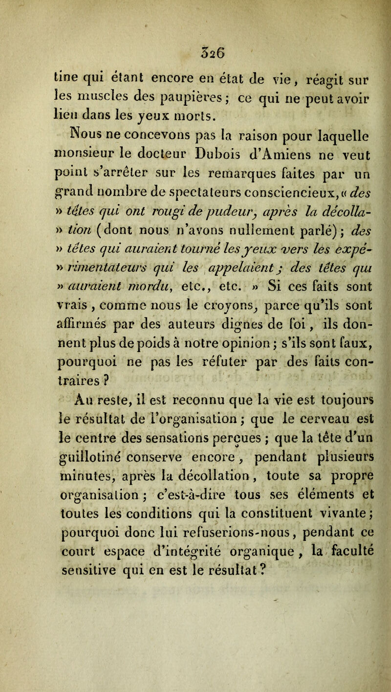 520 tine qui étant encore en état de vie, réagit sur les muscles des paupières; ce qui ne peut avoir lieu dans les jeux morts. Nous ne concevons pas la raison pour laquelle monsieur le docteur Dubois d’Amiens ne veut point s’arrêter sur les remarques faites par un grand nombre de spectateurs consciencieux, « des » têtes qui ont rougi de pudeur^ après la décolla- » tion (dont nous n’avons nuliement parlé); des » têtes qui auraient tourné les jeux 'vers les expé- y> rimentateurs qui les ^appelaientj des têtes qui » auraient mordu^ etc., etc. » Si ces faits sont vrais , comme nous le crojons^ parce qu’ils sont affirmés par des auteurs dignes de foi, ils don- nent plus de poids à notre opinion ; s’ils sont faux, pourquoi ne pas les réfuter par des faits con- traires ? Au reste, il est reconnu que la vie est toujours le résultat de l’organisation ; que le cerveau est le centre des sensations perçues ; que la tête d’un guillotiné conserve encore , pendant plusieurs minutes, après la décollation, toute sa propre organisation ; c’est-à-dire tous ses éléments et toutes les conditions qui la constituent vivante; pourquoi donc lui refuserions-nous, pendant ce court espace d’intégrité organique, la faculté sensitive qui en est le résultat?