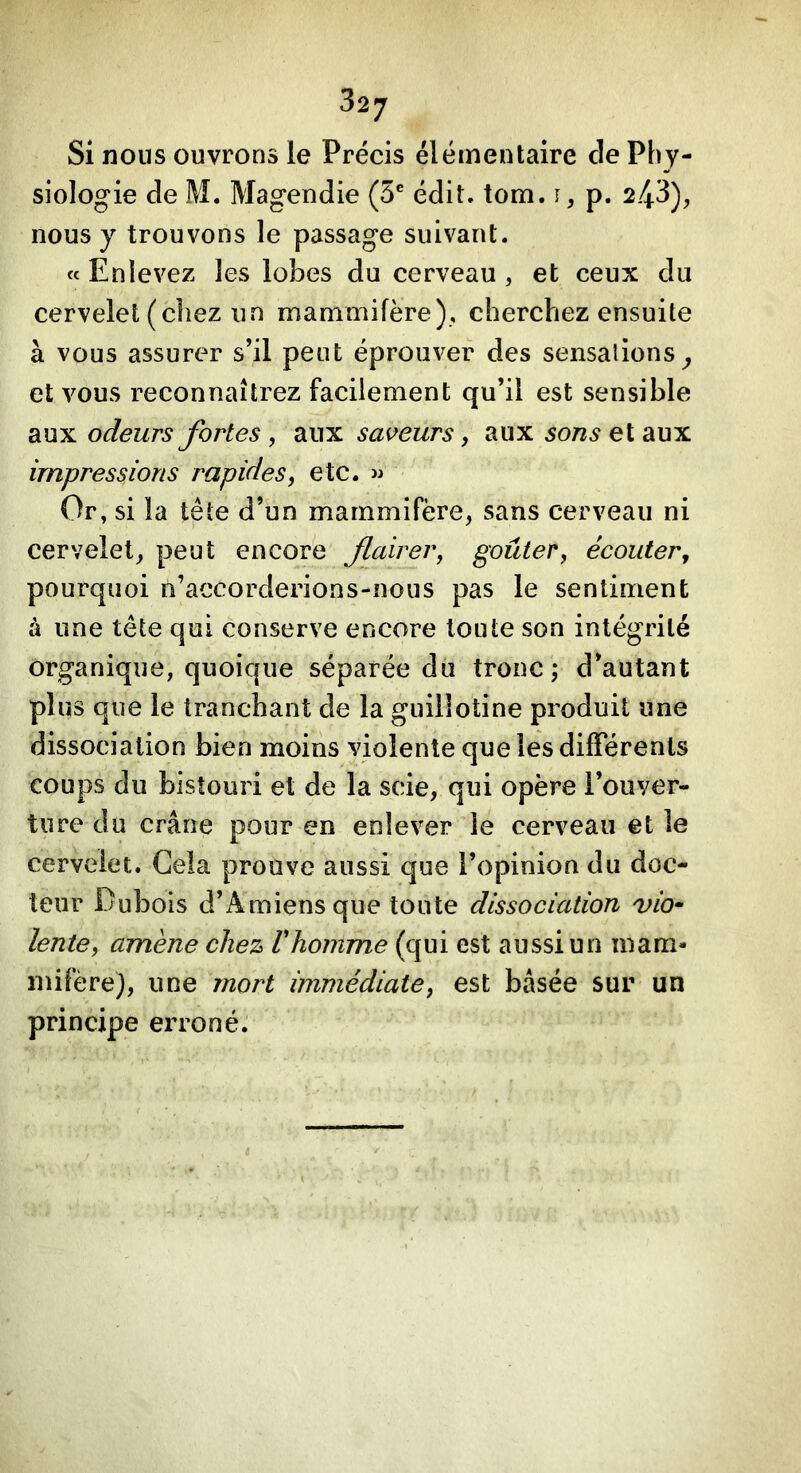Si nous ouvrons le Précis élémentaire de Phy- siologie de M. Magendie (5® édit. tom. i, p. 2.43), nous y trouvons le passage suivant. « Enlevez les lobes du cerveau , et ceux du cervelet (chez un mammifère), cherchez ensuite à vous assurer s’il peut éprouver des sensations^ et vous reconnaîtrez facilement qu’il est sensible aux odeurs fortes, aux sapeurs, aux sons et aux impressions rapides, etc. w Or, si la tête d’un mammifère, sans cerveau ni cervelet, peut encore flairer, goûter, écouter, pourquoi n’accorderions-nous pas le sentiment à une tête qui conserve encore toute son intégrité organique, quoique séparée du tronc; d’autant plus que le tranchant de la guillotine produit une dissociation bien moins violente que les différents coups du bistouri et de la scie, qui opère l’ouver- ture du crâne pour en enlever le cerveau et le cervelet. Cela prouve aussi que l’opinion du doc- teur Dubois d’Amiens que toute dissociation vio^ lente, amène chez Vhomme (qui est aussi un mam- mifère), une mort immédiate, est basée sur un principe erroné.