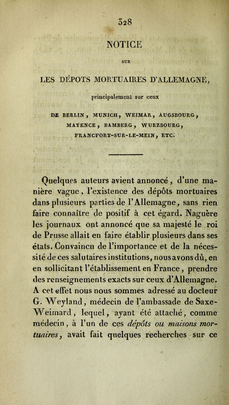028 NOTICE SUR LES DEPOTS MOPtTUAIRES D’ALLEMAGNE, principalement sur ceux DE BERLIN , MUNICH, WEIMAR, AUGSBOURG, MAYENCE, BAMBERG, WÜRZBOURG, FRANCFORT-SUR-LE-MEIN, etc; Quelques auteurs avient annonce, d’une ma- nière vague, Texistence des dépôts mortuaires dans plusieurs parties de l’Allemagne, sans rien faire connaître de positif à cet égard. Naguère les journaux ont annoncé que sa majesté le roi de Prusse allait en faire établir plusieurs dans ses états. Convaincu de l’importance et de la néces- sité de ces salutaires institutions, nous avons du, en en sollicitant l’établissement en France , prendre des renseignements exacts sur ceux d’Allemagne. A cet effet nous nous sommes adressé au docteur G. Weyland, médecin de l’ambassade de Saxe- Weimard, lequel, ayant été attaché, comme médecin, à l’un de ces dépôts ou maisons mor- tuaires y avait fait quelques recherches ' sur ce