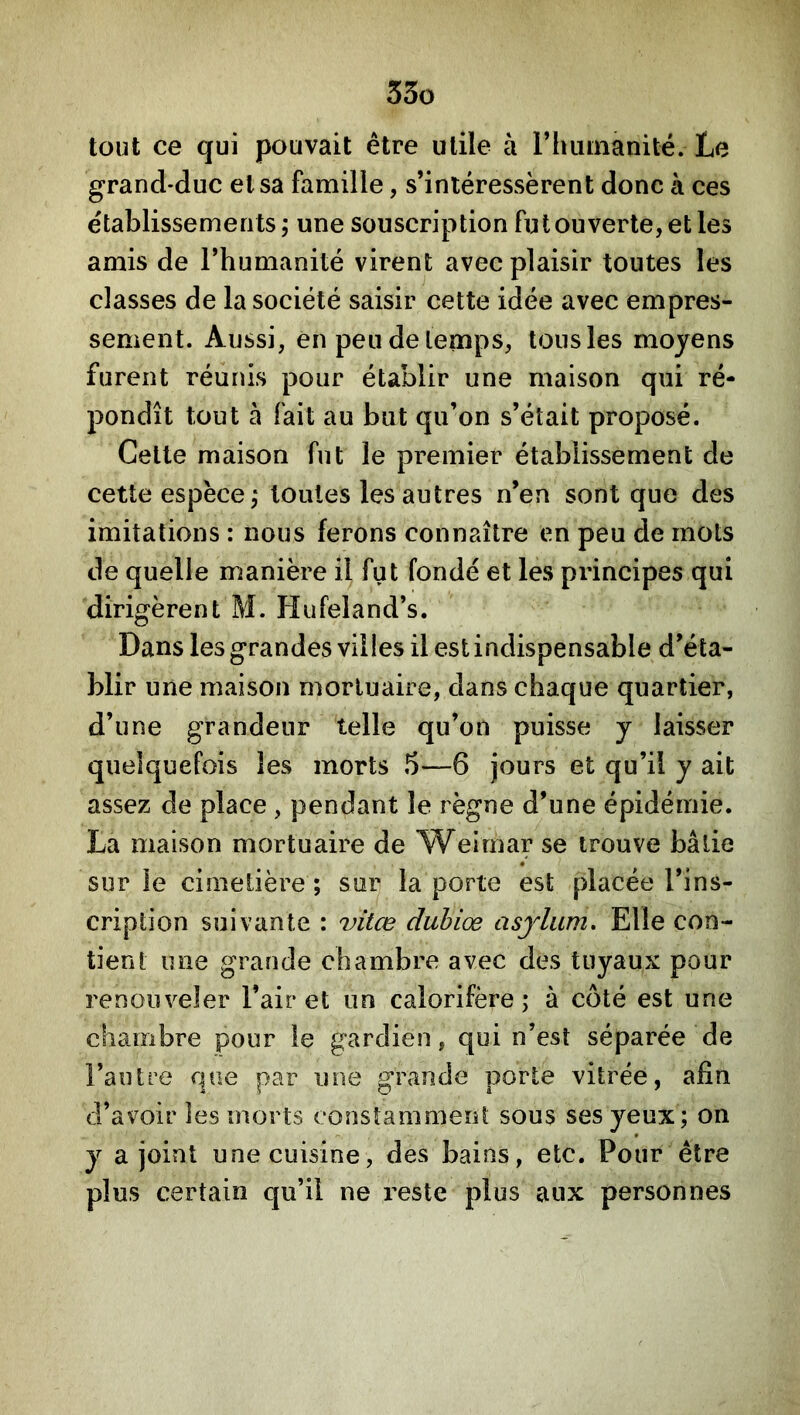 tout ce qui pouvait être utile à riuiinanité. Le grand-duc et sa famille, s’intéressèrent donc à ces établissements, une souscription fut ouverte, et les amis de l’humanité virent avec plaisir toutes les classes de la société saisir cette idée avec empres- sement. Aussi, en peu de temps, tous les moyens furent réunis pour établir une maison qui ré- pondît tout à fait au but qu’on s’était proposé. Cette maison fut le premier établissement de cette espèce,* toutes les autres n’en sont que des imitations : nous ferons connaître en peu de mots de quelle manière il fut fondé et les principes qui 'dirigèrent M. Hufeland’s. Dans les grandes villes il est indispensable d’éta- blir une maison mortuaire, dans chaque quartier, d’une grandeur 'telle qu’on puisse y laisser quelquefois les morts 5—6 jours et qu’il y ait assez de place , pendant le règne d’une épidémie. La maison mortuaire de Weimar se trouve bâtie sur le cimetière ; sur la porte est placée l’ins- cription suivante : vitœ dubiœ asjdum. Elle con- tient une grande chambre avec des tuyaux pour renouveler l’air et un calorifère; à côté est une chambre pour le gardien, qui n’est séparée de l’autre que par une grande porte vitrée, afin d’avoir les morts constamment sous ses yeux; on y a joint une cuisine, des bains, etc. Pour être plus certain qu’il ne reste plus aux personnes