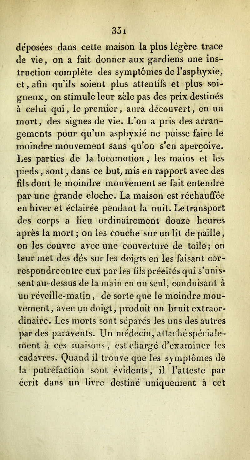 déposées dans celte maison la plus légère trace de vie, on a fait donner aux gardiens une ins- truction complète des symptômes de l’asphyxie, et, afin qu’ils soient plus attentifs et plus soi- gneux, on stimule leur zèle pas des prix destinés à celui qui, le premier, aura découvert, en un mort, des signes de vie. L’on a pris des arran- gements pour qu’un asphyxié ne puisse faire le moindre mouvement sans qu’on s’en aperçoive. Les parties de la locomotion , les mains et les pieds, sont ^ dans ce but, mis en rapport avec des fils dont le moindre mouvement se fait entendre par une grande cloche. La maison est réchauffée en hiver et éclairée pendant la nuit. Le transport des corps a lieu ordinairement douze heures après la mort 5 on les couche sur un lit de paille, on les couvre avec une couverture de toile ; on leur met des dés sur les doigts en les faisant cor- respondreentre eux par les fils précités qui s’unis- sent au-dessus de la main en un seul, conduisant à un réveille-malin, de sorte que le moindre mou- vement, avec un doigt, produit un bruit extraor- dinaire. Les morts sont séparés les uns des autres par des paravents. Un médecin, attaché spéciale- ment à ces maisons, est chargé d’examiner les cadavres. Quand il trouve que les symptômes de la putréfaction sont évidents, il l’atteste par écrit dans un livre destiné uniquement à cet