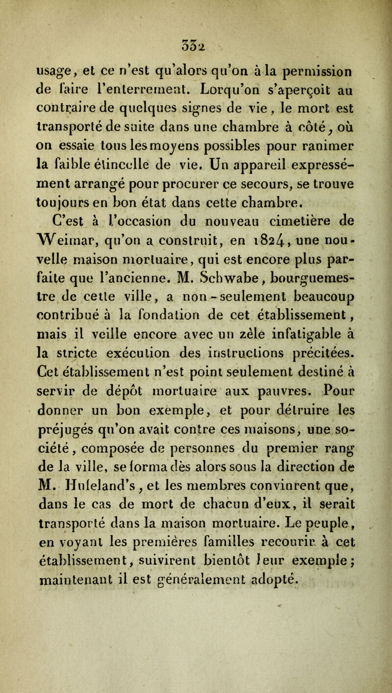 35 2 lisage, et ce n*est qu’alors qu’on à la permission de Taire renlerreraent. Lorqu’on s’aperçoit au contraire de quelques signes de vie, le mort est transporté de suite dans une chambre à côté^ où on essaie tous les moyens possibles pour ranimer la faible élincclle de vie. Un appareil expressé- ment arrangé pour procurer ce secours, se trouve toujours en bon état dans cette chambre. C’est à l’occasion du nouveau cimetière de Weimar, qu’on a construit, en 1824, une nou- velle maison mortuaire, qui est encore plus par- faite que l’ancienne. M. Schwabe, bourguemes- Ire de celle ville, a non - seulement beaucoup contribué à la fondation de cet établissement, mais il veille encore avec un zèle infatigable à la stricte exécution des instructions précitées. Cet établissement n’est point seulement destiné à servir de dépôt mortuaire aux pauvres. Pour donner un bon exemple, et pour détruire les préjugés qu’on avait contre ces maisons, une so- ciété , composée de personnes du premier rang de la ville, selormadès alors sous la direction de M. Hnleland’s, et les membres convinrent que, dans le cas de mort de chacun d’eux, il serait transporté dans la maison mortuaire. Le peuple, en voyant les premières familles recourir à cet établissement, suivirent bientôt leur exemple; maintenant il est généralement adopté.
