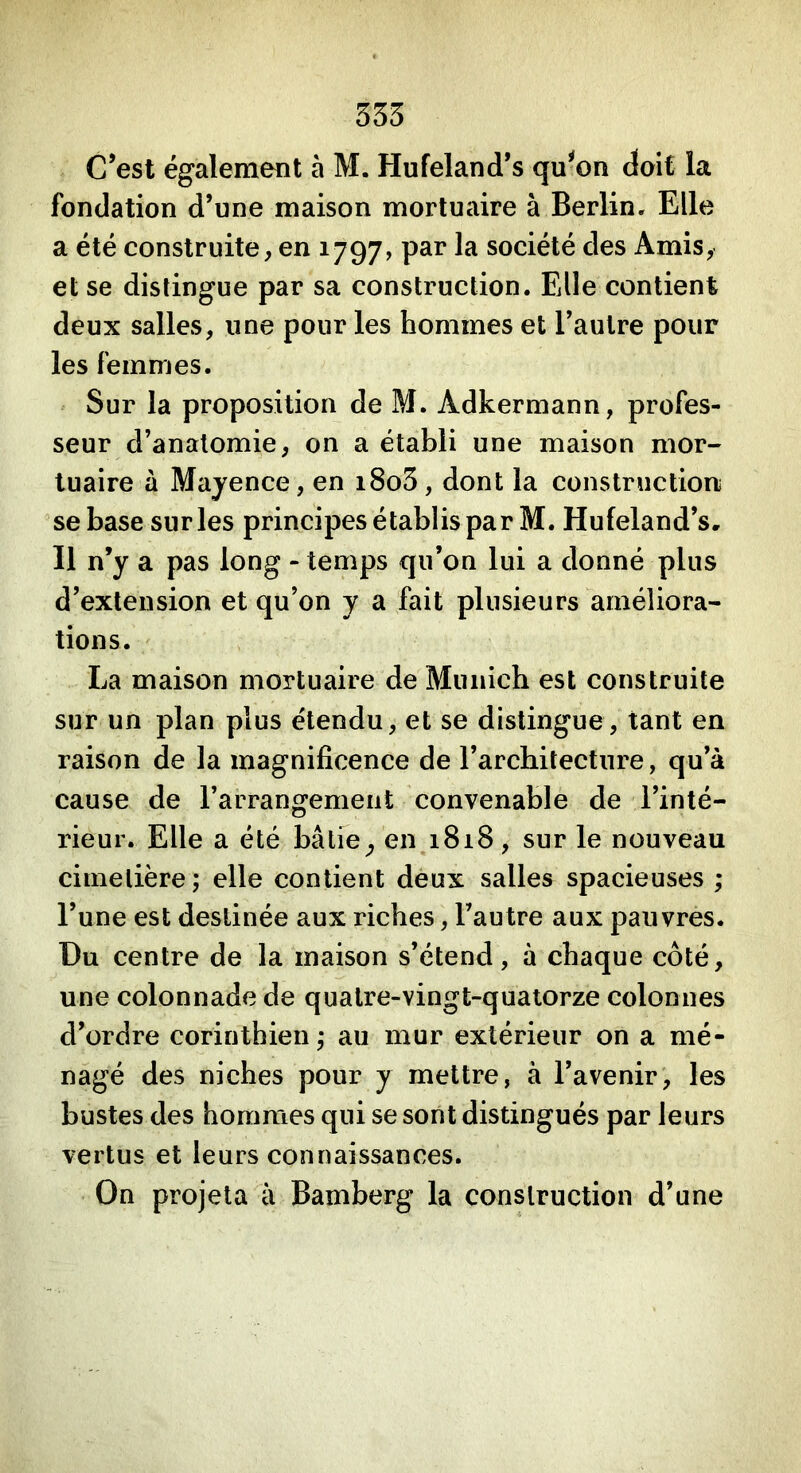 353 C’est également à M. Hufeland’s qu^on doit la fondation d’une maison mortuaire à Berlin. Elle a été construite, en 1797, par la société des Amis, et se distingue par sa construction. Elle contient deux salles, une pour les hommes et l’autre pour les femmes. Sur la proposition de M. Adkermann, profes- seur d’anatomie, on a établi une maison mor- tuaire à Mayence, en i8o3, dont la construction se base sur les principes établis par M. Hufeland’s. Il n’y a pas long - temps qu’on lui a donné plus d’extension et qu’on y a fait plusieurs améliora- tions. La maison mortuaire de Munich est construite sur un plan plus étendu, et se distingue, tant en raison de la magnificence de l’architecture, qu’à cause de l’arrangement convenable de l’inté- rieur. Elle a été bâtie^ en 1818, sur le nouveau cimetière; elle contient deux salles spacieuses ; l’une est destinée aux riches, l’autre aux pauvres. Du centre de la maison s’étend, à chaque côté, une colonnade de quatre-vingt-quatorze colonnes d’ordre corinthien ; au mur extérieur on a mé- nagé des niches pour y mettre, à l’avenir, les bustes des hommes qui se sont distingués par leurs vertus et leurs connaissances. On projeta à Bamberg la construction d’une