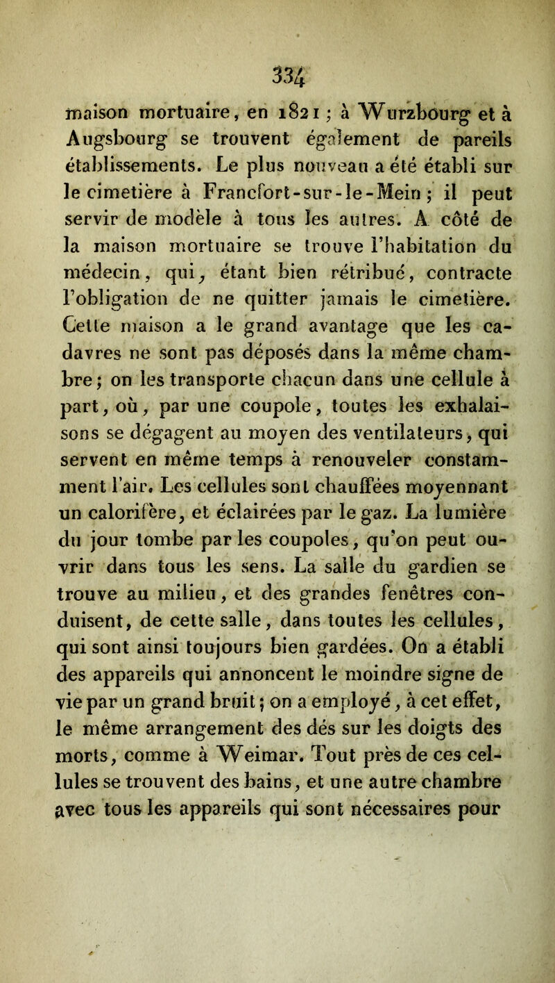 rnaîson mortuaire, en 1821 ; à Wurzbourg et à Augsbourg se trouvent également de pareils établissements. Le plus nouveau a été établi sur le cimetière à Francfort-sur-le - Mein ; il peut servir de modèle à tons les autres. A côté de la maison mortuaire se trouve l’habitation du médecin, qui^ étant bien rétribue, contracte l’obligation de ne quitter jamais le cimetière. Cette maison a le grand avantage que les ca- davres ne sont pas déposés dans la même cham- bre; on les transporte chacun dans une cellule à part, où, par une coupole, toutes les exhalai- sons se dégagent au moyen des ventilateurs, qui servent en même temps à renouveler constam- ment l’air. Les cellules sont chauffées moyennant un calorifère, et éclairées par le gaz. La lumière du jour tombe parles coupoles, qu’on peut ou- vrir dans tous les sens. La salle du gardien se trouve au milieu, et des grandes fenêtres con- duisent, de cette salle, dans toutes les cellules, qui sont ainsi toujours bien gardées. On a établi des appareils qui annoncent le moindre signe de vie par un grand bruit ; on a employé, à cet effet, le même arrangement des dés sur les doigts des morts, comme à Weimar. Tout près de ces cel- lules se trouvent des bains, et une autre chambre avec tous les appareils qui sont nécessaires pour