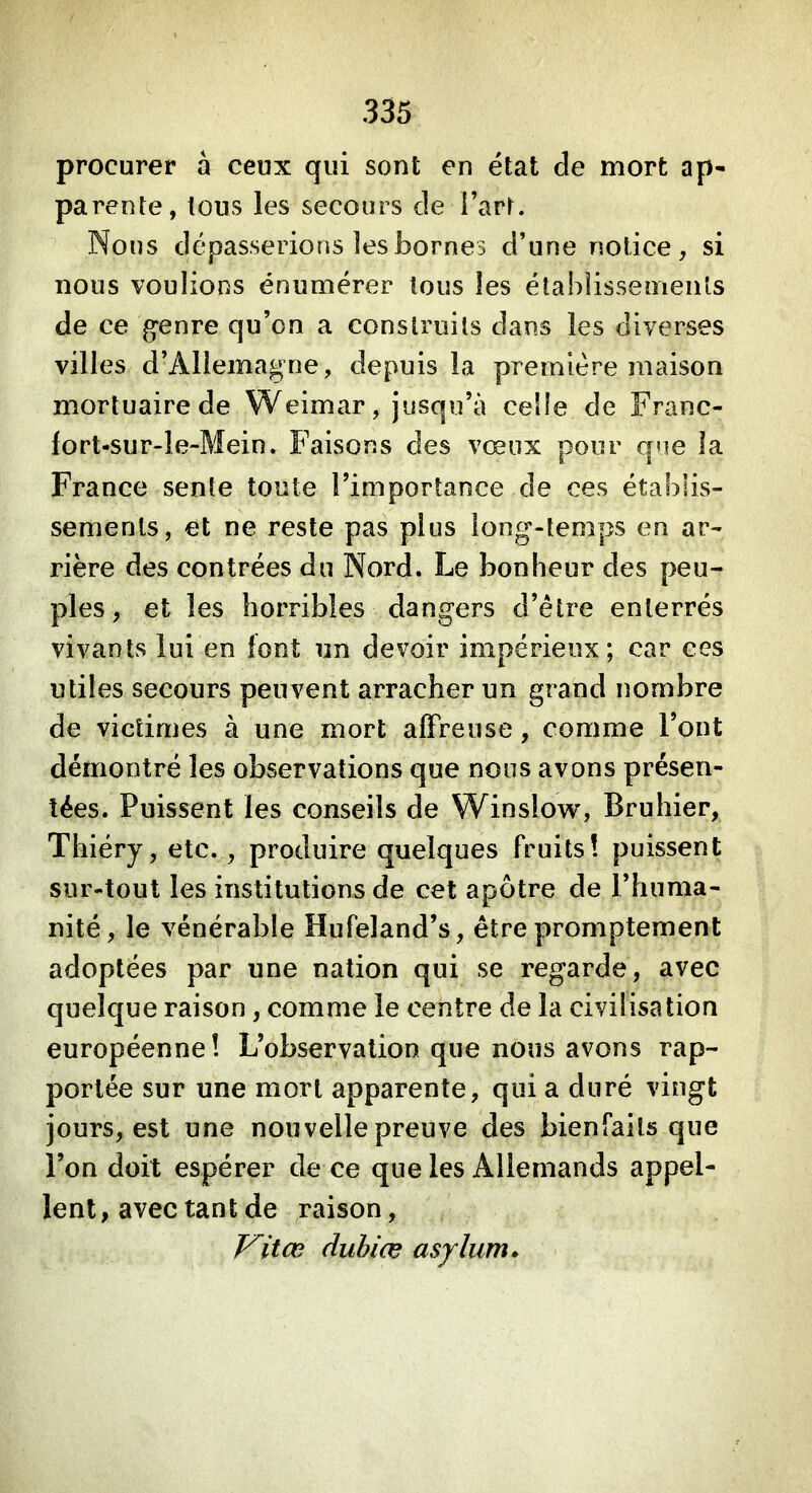 procurer à ceux qui sont en état de mort ap- parente, tous les secours de î’art. Nous dépasserions les bornes d’une notice, si nous voulions énumérer tous les étahlissemenls de ce gpenre qu’on a construits dans les diverses villes d’Allemagne, depuis la première maison mortuaire de Weimar, jusqu’à celle de Franc- lort-sur-le-Mein. Faisons des vœux pour que la France sente toute l’importance de ces établis- sements, et ne reste pas plus long-temps en ar- rière des contrées du Nord. Le bonheur des peu- ples , et les horribles dangers d’être enterrés vivants lui en font un devoir impérieux; car ces utiles secours peuvent arracher un grand nombre de victimes à une mort affreuse, comme l’ont démontré les observations que nous avons présen- tées. Puissent les conseils de Winslow, Bruhier, Thiéry, etc., produire quelques fruits! puissent sur-tout les institutions de cet apôtre de l’huma- nité, le vénérable Hufeland’s, être promptement adoptées par une nation qui se regarde, avec quelque raison, comme le centre de la civilisation européenne! L’observation que nous avons rap- portée sur une mort apparente, qui a duré vingt jours, est une nouvelle preuve des bienfaits que l’on doit espérer de ce que les Allemands appel- lent , avec tant de raison, Vitœ dubiæ asylum*