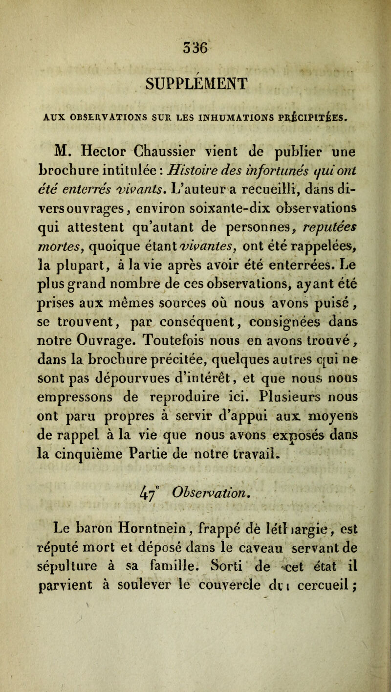 SUPPLÉMENT AUX OBSERVATIONS SUR LES INHUMATIONS PRÉClPlïiES, M. Hector Chaussier vient de publier une brochure intitulée : Histoire des infortunés tjuiont été enterrés vivants. L’auteur a recueilli, dans di- vers ouvrages, environ soixante-dix observations qui attestent qu’autant de personnes, réputées mortes, quoique éldiï\l vivantes, ont été rappelées, la plupart, à la vie après avoir été enterrées. Le plus grand nombre de ces observations, ayant été prises aux mêmes sources où nous avons puisé, se trouvent, par conséquent, consignées dans notre Ouvrage. Toutefois nous en avons trouvé, dans la brochure précitée, quelques autres c[ui ne sont pas dépourvues d’intérêt, et que nous nous empressons de reproduire ici. Plusieurs nous ont paru propres à servir d’appui aux moyens de rappel à la vie que nous avons exposés dans la cinquième Partie de notre travail. l\.f Observation, ( Le baron Horntnein, frappé dè létliargie, est réputé mort et déposé dans le caveau servant de sépulture à sa famille. Sorti de ^et état il parvient à soulever le couvercle dv i cercueil ;