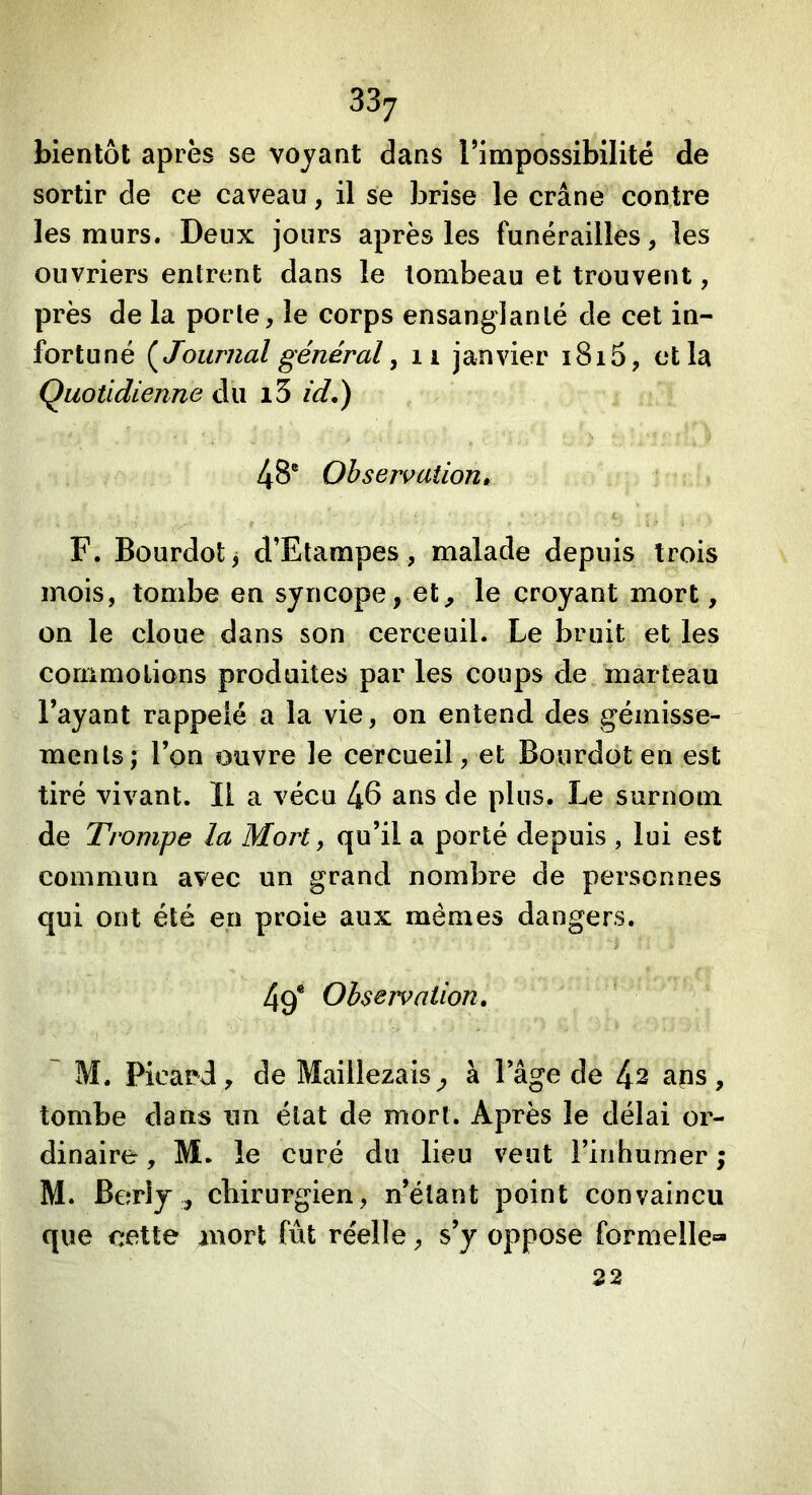 bientôt après se voyant dans l’impossibilité de sortir de ce caveau, il se brise le crâne contre les murs. Deux jours après les funérailles, les ouvriers entrent dans le tombeau et trouvent, près de la porte, le corps ensanglanté de cet in- fortuné (^Journal général y ii janvier i8i5, et la Quotidienne du i5 idé) 48® Observaiioum F. Bourdot^ d’Etampes, malade depuis trois mois, tombe en syncope, et^ le croyant mort, on le cloue dans son cerceuil. Le bruit et les commotions produites par les coups de marteau l’ayant rappelé a la vie, on entend des gémisse- ments; l’on ouvre le cercueil, et Bourdot en est tiré vivant. Il a vécu 4^ ans de plus. Le surnom de Trompe la Mort, qu’il a porté depuis , lui est commun avec un grand nombre de personnes qui ont été en proie aux mêmes dangers. 4q* Observation, ~ M. Picard, de Maillezais^ à Page de 1^2 aps, tombe dans un état de mort. Après le délai or- dinaire , M. le curé du lieu veut Finhumer ; M. BerlJ , chirurgien, n’étant point convaincu que cette mort fût réelle, s’y oppose formelle» 22