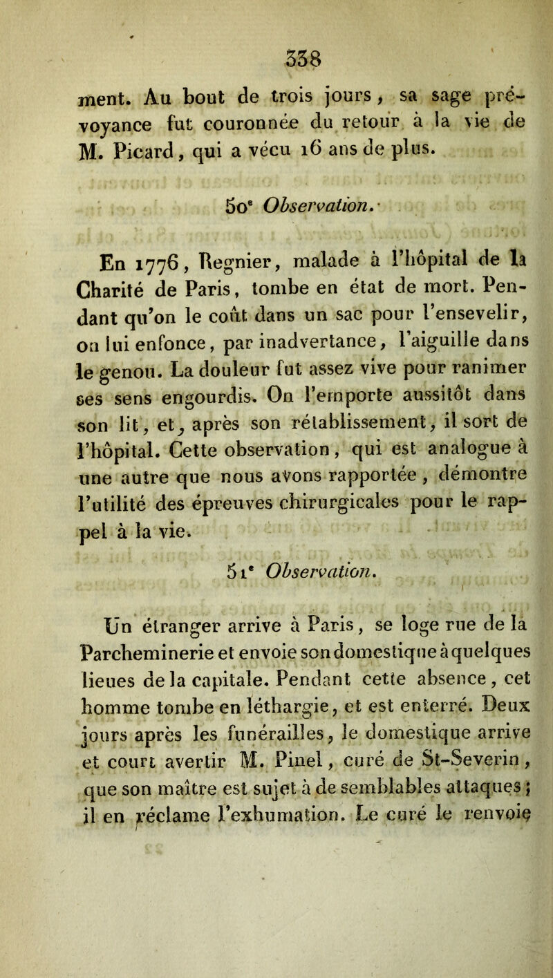 ment. Au bout de trois jours , sa sage pré- voyance fut couronnée du retour à la vie de M. Picard, qui a vécu i6 ans de plus. • , 5o® Observation.' En 1776, Regnier, malade à l’Iiopital de la Charité de Paris, tombe en état de mort. Pen- dant qu’on le coût dans un sac pour l’ensevelir, on lui enfonce, par inadvertance, l’aiguille dans le genou. La douleur fut assez vive pour ranimer ses sens engourdis. On l’emporte aussitôt dans son lit, et^ après son rétablissement, il sort de l’hôpital. Cette observation, qui est analogue à une autre que nous avons rapportée , démontre l’utilité des épreuves chirurgicales pour le rap- pel à la vie. 5i* Observation. Un étranger arrive à Paris, se loge rue de la Parcheminerie et envoie sondomestique à quelques lieues de la capitale. Pendant cette absence, cet homme tombe en léthargie, et est enterré. Deux jours après les funérailles, le domestique arrive et court avertir M. Pinel, curé de St-Severin, que son maître est sujet à de semblables attaques} il en jréclame l’exhumation. Le curé le renvoi^