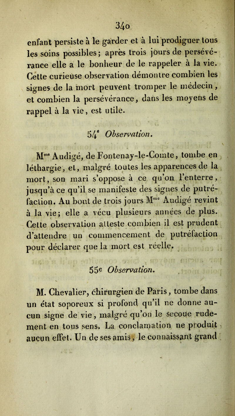 enfant persiste à le garder et à lui‘prodiguer tous les soins possibles; après trois jours de persévé- rance elle a le bonheur de le rappeler à la vie. Cette curieuse observation démontre combien les signes de la mort peuvent tromper le médecin, et combien la persévérance, dans les moyens de rappel à la vie, est utile. 54* Observation, M*® Audigé, de Fontenaj-le-Cointe, tombe en léthargie, et, malgré toutes les apparences de la mort, son mari s’oppose à ce qu’on l’enterre, jusqu’à ce qu’il se manifeste des signes de putré- faction. Au bout de trois jours Audigé revint à la vie; elle a vécu plusieurs années de plus. Cette observation atteste combien il est prudent d’attendre un commencement de putréfaction pour déclarer que la mort est réelle. 55® Observation, M. Chevalier, chirurgien de Paris, tombe dans un état soporeux si profond qu’il ne donne au- cun signe de vie, malgré qu’on le secoue rude- ment en tous sens. La conclarnation ne produit, aucun effet. Un de ses amis, le connaisspt grand .