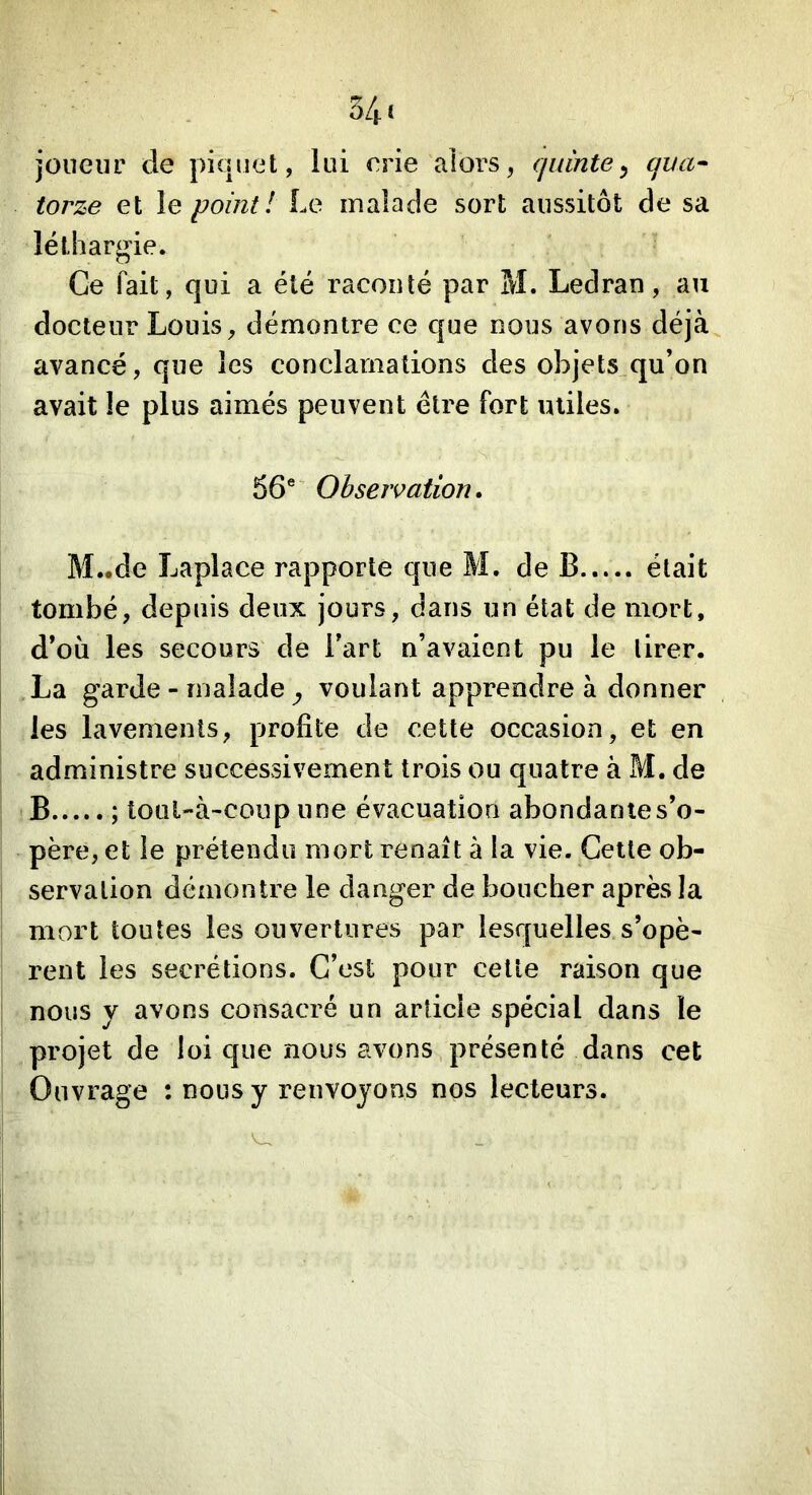 34 i joueur de piquet, lui orie alors, quinte^ qua^ torze et le point! Le malade sort aussitôt de sa léthargie. Ce fait, qui a été raconté par M. Leciran, au docteur Louis, démontre ce que nous avons déjà avancé, que les conclamalions des objets qu’on avait le plus aimés peuvent être fort miles. 56* Observation. M..de Laplace rapporte que M. de B était tombé, depuis deux jours, dans un état de mort, d’où les secours de l’art n’avaient pu le tirer. ,La garde - malade ^ voulant apprendre à donner les lavements, profile de cette occasion, et en administre successivement trois ou quatre à M. de B ; tOLil-à-coup une évacuation abondante s’o- père, et le prétendu mort renaît à la vie. Cette ob- servation démontre le danger de boucher après la mort toutes les ouvertures par lesquelles s’opè- rent les secrétions. C’est pour cette raison que nous y avons consacré un article spécial dans le projet de loi que nous avons présenté dans cet Ouvrage : nous y renvoyons nos lecteurs.