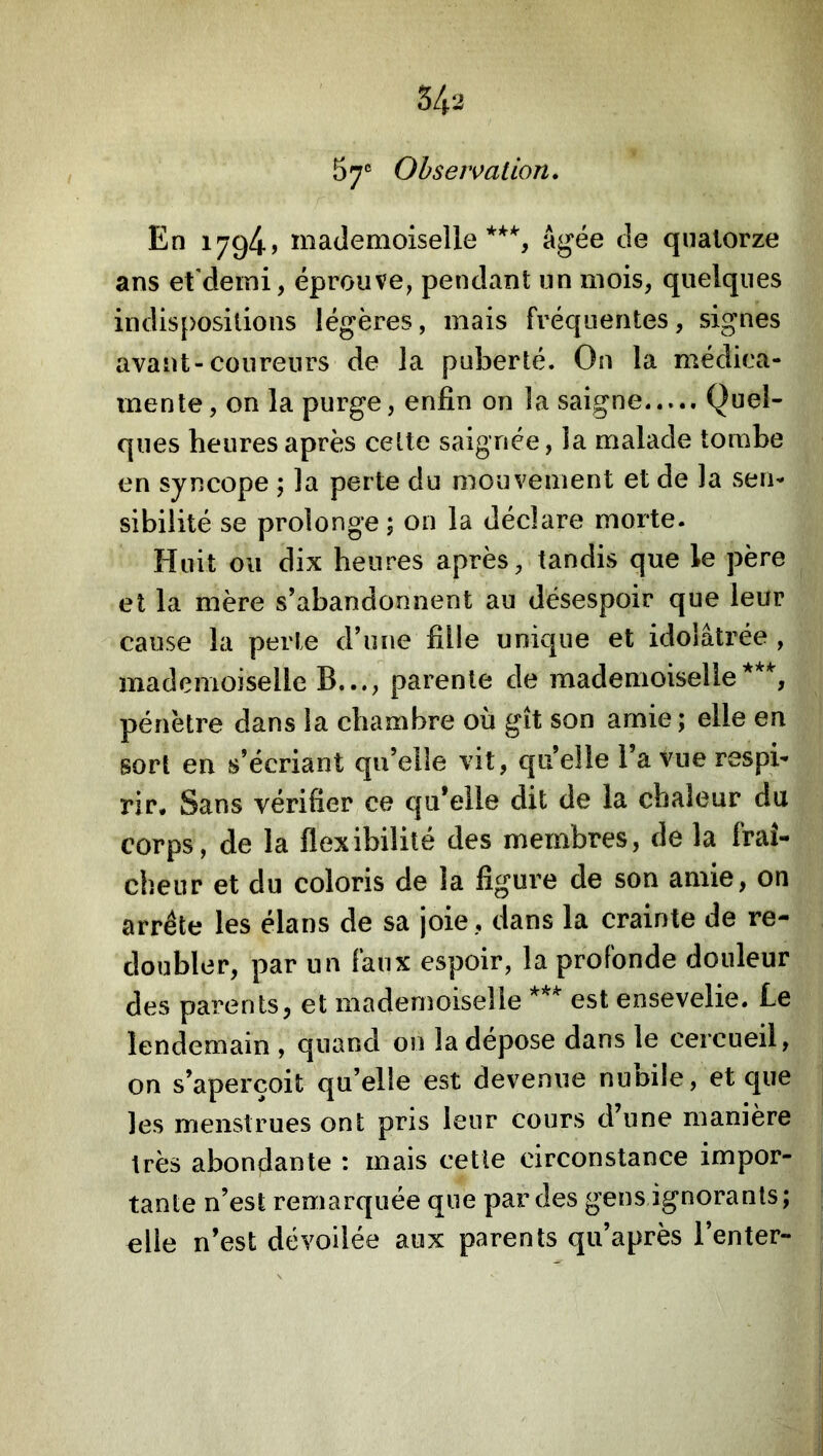 S/|.2 57 Ohseivation. En 1794) mademoiselle***^, Agée de quatorze ans et’demi, éprouve, pendant un mois, quelques indispositions légères, mais fréquentes, signes avant-coureurs de la puberté. On la médica- mente, on la purge, enfin on la saigne Quel- ques heures après celte saignée, la malade tombe en syncope ; la perte du mouvement et de la vSen- sibilité se prolonge; on la déclare morte. Huit ou dix heures après, tandis que le père et la mère s’abandonnent au désespoir que leur cause la perte d’une fille unique et idolâtrée , mademoiselle B..., parente de mademoiselle***, pénètre dans la chambre où gît son amie; elle en sort en s’écriant qu’elle vit, quelle l’a vue respi- rir. Sans vérifier ce qu’elle dit de la chaleur du corps, de la flexibilité des membres, de la fraî- cheur et du coloris de la figure de son amie, on arrête les élans de sa joie, dans la crainte de re- doubler, par un faux espoir, la profonde douleur des parents, et mademoiselle *** est ensevelie. Le lendemain , quand on la dépose dans le cercueil, on s’aperçoit qu’elle est devenue nunile, et que les menstrues ont pris leur cours d’une manière très abondante : mais cette circonstance impor- tante n’est remarquée que par des gens ignorants; elle n’est dévoilée aux parents qu’après l’enter-