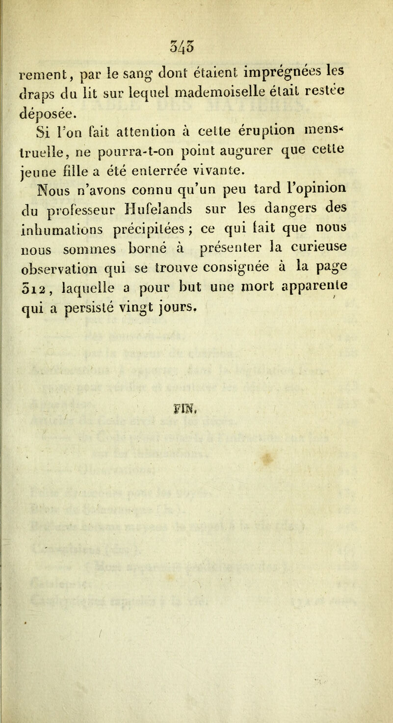 345 remenfc, par le sang dont étaient imprégnées les draps du lit sur lequel mademoiselle était restée déposée. Si Ton fait attention à celle éruption mens-* truelle, ne pourra-t-on point augurer que cette jeune fille a été enterrée vivante. Nous n’avons connu qu’un peu tard l’opinion du professeur îiufeiands sur les dangers des inhumations précipitées ; ce qui lait que nous nous sommes borné à présenter la curieuse observation qui se trouve consignée à la page 5i2, laquelle a pour but une mort apparente qui a persisté vingt jours.
