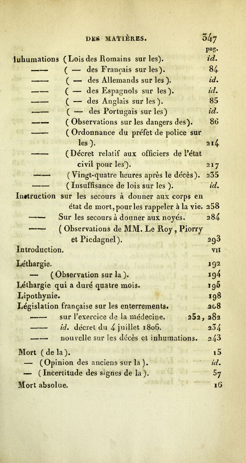 pag. luliumations (Lois des Romains sur les). id. ( — des Français sur les). 84 ^ « des Allemands sur les ). id, ( — des Espagnols sur les). id, ( — des Anglais sur les). 85 —— ( — des Portugais sur les) id, —— ( Observations sur les dangers des). 86 ( Ordonnance du préfet de police sur les). 2i4 (Décret relatif aux officiers de Fétat civil pour les’). 217 —“— ( Vingt-quatre heures après le décès). 255 ( Insuffisance de lois sur les ). id, Inttruction sur les secours à donner aux corps en état de mort, pour les rappeler à la vie. 258 Sur les secours à donner aux noyés. 284 ( Observations de MM. Le Roy, Piorry et Piedagnel). agS Introduction. vu Léthargie. 192 — (Observation sur la ). 194 Léthargie qui a duré quatre mois. 196 Lipothyuie. 198 Législation française sur les enterrements. 208 —— sur Fexercice de la médecine. 252, 282 id, décret du 4 juillet 180G. 2^4 nouvelle sur les décès et inhumations. 248 Mort (delà). i5 — (Opinion des anciens sur la ). id, — (Incertitude des signes de la). 67 Mort absolue. 16