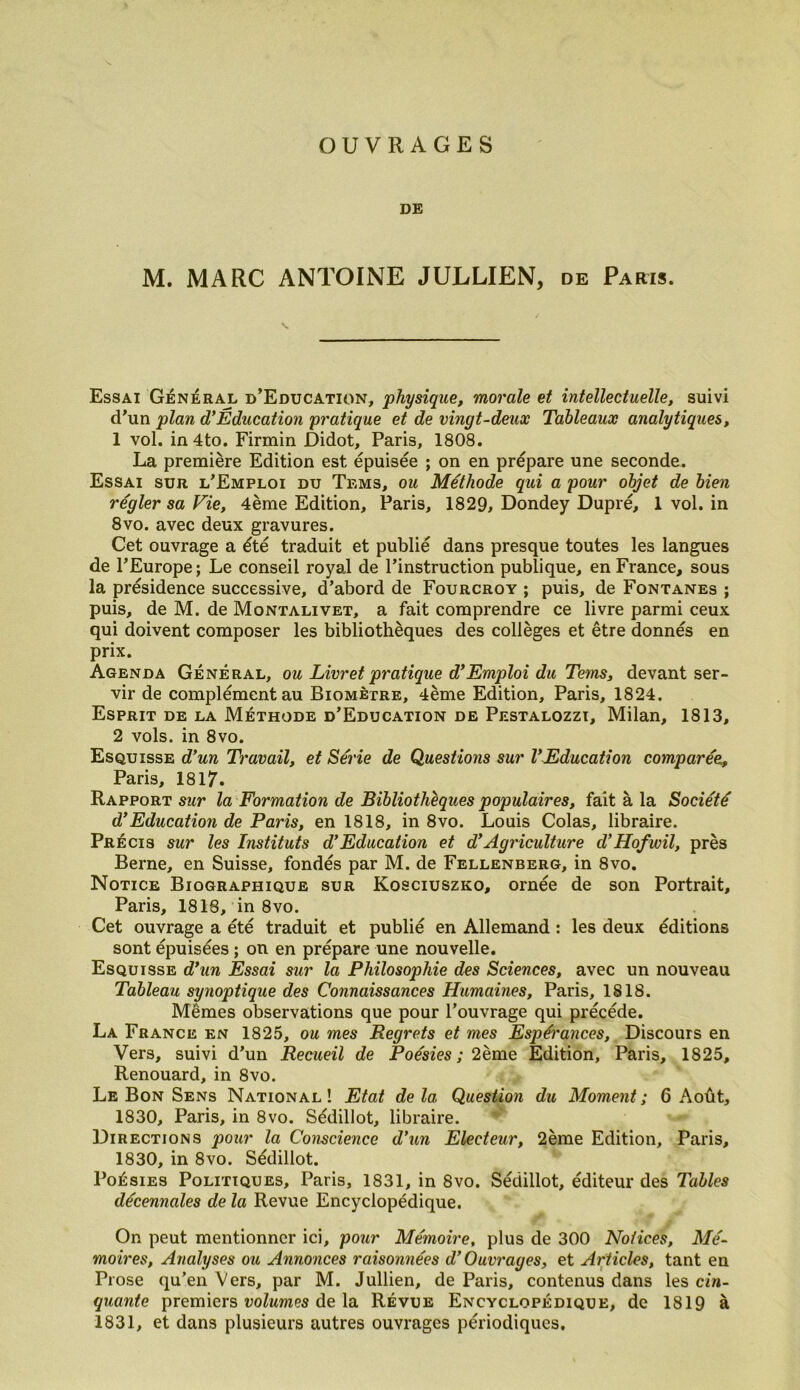 OUVRAGES DE M. MARC ANTOINE JULLIEN, de Paris. Essai Général d’Education, physique, morale et intellectuelle, suivi d’un plan d’Éducation pratique et de vingt-deux Tableaux analytiques, 1 vol. in 4to. Firmin Didot, Paris, 1808. La première Edition est épuisée ; on en prépare une seconde. Essai sur l’Emploi du Tems, ou Méthode qui a pour objet de bien régler sa Vie, 4ème Edition, Paris, 1829, Dondey Dupré, 1 vol. in 8vo. avec deux gravures. Cet ouvrage a été traduit et publié dans presque toutes les langues de l’Europe; Le conseil royal de l’instruction publique, en France, sous la présidence successive, d’abord de Fourcroy ; puis, de Fontanes ; puis, de M. de Montalivet, a fait comprendre ce livre parmi ceux qui doivent composer les bibliothèques des collèges et être donnés en prix. Agenda Général, ou Livret pratique d’Emploi du Tems, devant ser- vir de complément au Biomètre, 4ème Edition, Paris, 1824. Esprit de la Méthode d’Education de Pestalozzi, Milan, 1813, 2 vols, in 8vo. Esquisse d’un Travail, et Série de Questions sur VEducation comparée, Paris, 1817. Rapport sur la Formation de Bibliothèques populaires, fait à la Société d’Education de Paris, en 1818, in 8vo. Louis Colas, libraire. Précis sur les Instituts d’Education et d’Agriculture d’Hofwil, près Berne, en Suisse, fondés par M. de Fellenberg, in 8vo. Notice Biographique sur Kosciuszko, ornée de son Portrait, Paris, 1818, in 8vo. Cet ouvrage a été traduit et publié en Allemand : les deux éditions sont épuisées ; on en prépare une nouvelle. Esquisse d’un Essai sur la Philosophie des Sciences, avec un nouveau Tableau synoptique des Connaissances Humaines, Paris, 1818. Mêmes observations que pour l’ouvrage qui précédé. La France en 1825, ou mes Regrets et mes Espérances, Discours en Vers, suivi d’un Recueil de Poésies ; 2ème Edition, Paris, 1825, Renouard, in 8vo. Le Bon Sens National! Etat delà Question du Moment; 6 Août, 1830, Paris, in 8vo. Sédillot, libraire. Directions pour la Conscience d’un Electeur, 2ème Edition, Paris, 1830, in 8vo. Sédillot. Poésies Politiques, Paris, 1831, in 8vo. Sédillot, éditeur des Tables décennales de la Revue Encyclopédique. On peut mentionner ici, pour Mémoire, plus de 300 Notices, Mé- moires, Analyses ou Annonces raisonnées d’Ouvrages, et Articles, tant en Prose qu’en Vers, par M. Jullien, de Paris, contenus dans les cin- quante premiers volumes de la Révue Encyclopédique, de 1819 à 1831, et dans plusieurs autres ouvrages périodiques.