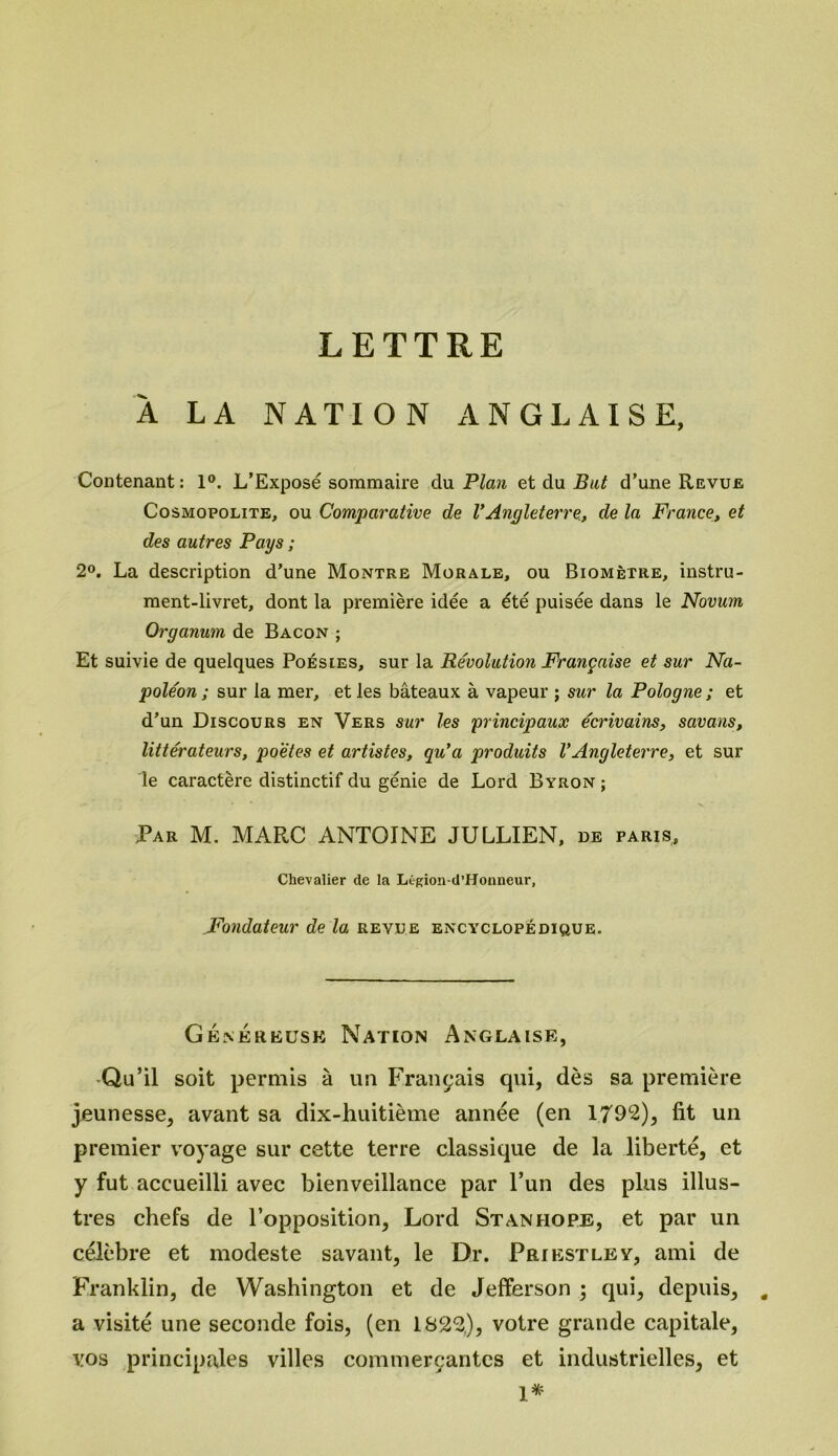 LETTRE A LA NATION ANGLAISE, Contenant: 1°. L’Exposé sommaire du Plan et du But d’une Revue Cosmopolite, ou Comparative de VAngleterre, de la France, et des autres Pays ; 2°. La description d’une Montre Morale, ou Biomètre, instru- ment-livret, dont la première idée a été puisée dans le Novum Organum de Bacon ; Et suivie de quelques Poésies, sur la Révolution Française et sur Na- poléon ; sur la mer, et les bâteaux à vapeur ; sur la Pologne ; et d’un Discours en Vers sur les principaux écrivains, savons, littérateurs, po'ètes et artistes, qu’a produits VAngleterre, et sur le caractère distinctif du génie de Lord Byron ; Par M. MARC ANTOINE JULLIEN, de paris, Chevalier de la Ltgion-d’Hoaneur, _Fondateur de la revue encyclopédique. Généreuse Nation Anglaise, Qu’il soit permis à un Français qui, dès sa première jeunesse, avant sa dix-huitième année (en 1792), fit un premier voyage sur cette terre classique de la liberté, et y fut accueilli avec bienveillance par l’un des plus illus- tres chefs de l’opposition, Lord Stanhope, et par un célèbre et modeste savant, le Dr. Priestley, ami de Franklin, de Washington et de Jefferson ; qui, depuis, a visité une seconde fois, (en 1822.), votre grande capitale, vos principales villes commerçantes et industrielles, et 1*