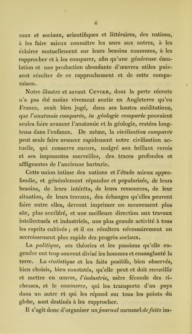 raux et sociaux, scientifiques et littéraires, des nations, à les faire mieux connaître les unes aux autres, à les éclairer mutuellement sur leurs besoins communs, à les rapprocher et à les comparer, afin qu’une généreuse ému- lation et une production abondante d’œuvres utiles puis- sent résulter de ce rapprochement et de cette compa- raison. Notre illustre et savant Cuvier, dont la perte récente n’a pas été moins vivement sentie en Angleterre qu’en France, avait bien jugé, dans ses hautes méditations, que Vanatomie comparée, ta géologie comparée pouvaient seules faire avancer l’anatomie et la géologie, restées long- tems dans l’enfance. De même, la civilisation comparée peut seule faire avancer rapidement notre civilisation ac- tuelle, qui conserve encore, malgré son brillant vernis et ses imposantes merveilles, des traces profondes et affligeantes de l’ancienne barbarie. Cette union intime des nations et l’étude mieux appro- fondie, et généralement répandue et popularisée, de leurs besoins, de leurs intérêts, de leurs ressources, de leur situation, de leurs travaux, des échanges qu’elles peuvent faire entre elles, devront imprimer un mouvement plus sûr, plus accéléré, et une meilleure direction aux travaux intellectuels et industriels, une plus grande activité à tous les esprits cultivés ; et il en résultera nécessairement un accroissement, plus rapide des progrès sociaux. La politique, ses théories et les passions qu’elle en- gendre ont trop souvent divisé les hommes et ensanglanté la terre. La statistique et les faits positifs, bien observés, bien choisis, bien constatés, qu’elle peut et doit recueillir et mettre en œuvre, l'industrie, mère féconde des ri- chesses, et le commerce, qui les transporte d’un pays dans un autre et qui les répand sur tous les points du globe, sont destinés à les rapprocher. Il s’agit donc d’organiser un journal mensuel cfe,faits im-