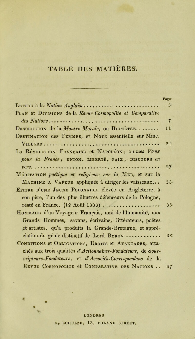 TABLE DES MATIÈRES. Page Lettre à la Nation Anglaise 3 Plan et Divisions de la Revue Cosmopolite et Comparative des Nations........ 7 Description de la Montre Morale, ou Biomètre 11 Destination des Femmes, et Note essentielle sur Mme. VlLLARD 21 La Révolution Française et Napoléon ; ou mes Vœux pour la France; union, liberté, paix; discours en vers 2 7 Méditation poétique et religieuse sur la Mer, et sur la Machine a Vapeur appliquée à diriger les vaisseaux... 33 Epitre d’une Jeune Polonaise, élevée en Angleterre, à son père, l’un des plus illustres défenseurs de la Pologne, resté en France, (12 Août 1833) 35* Hommage d’un Voyageur Français, ami de l’humanité, aux Grands Hommes, savans, écrivains, littérateurs, poètes et artistes, qu’a produits la Grande-Bretagne, et appré- ciation du génie distinctif de Lord Byron 38 Conditions et Obligations, Droits et Avantages, atta- chés aux trois qualités d'Actionnaires-Fondateurs, Sous- cripteurs-Fondateurs, et d'Associés-Corrcspondans de la Revue Cosmopolite et Comparative des Nations .. 47 « « LONDRES G, SCHULZE, 13, POLAND STREET.