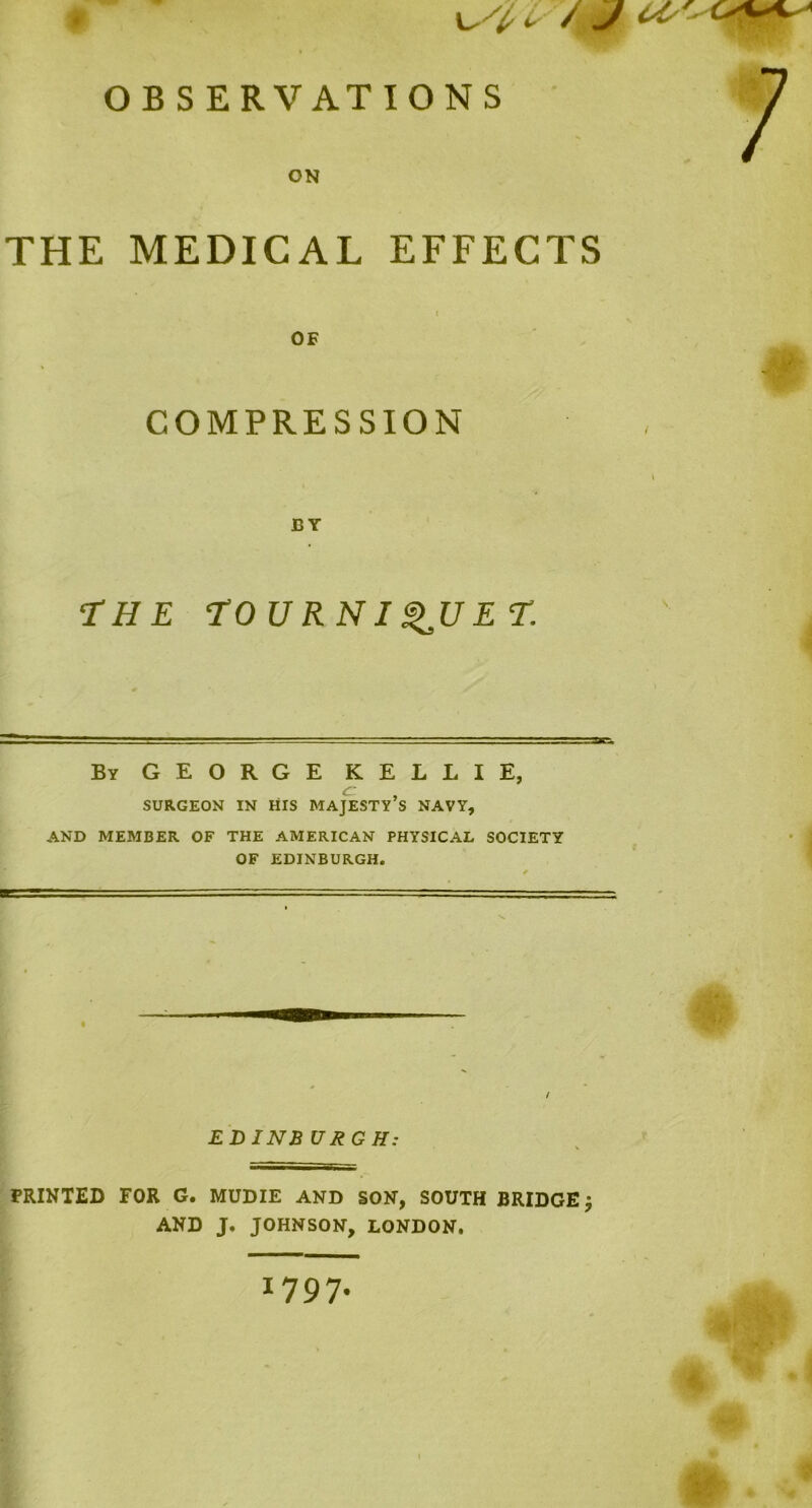 is / J w 9 OBSERVATIONS ON THE MEDICAL EFFECTS OF COMPRESSION BY THE TOURNIQUET, By GEORGE KELLIE, SURGEON IN HIS MAJESTY S NAVY, AND MEMBER OF THE AMERICAN PHYSICAL SOCIETY OF EDINBURGH. EDINB URGH: PRINTED FOR G. MUDIE AND SON, SOUTH BRIDGE j AND J. JOHNSON, LONDON. 1797.