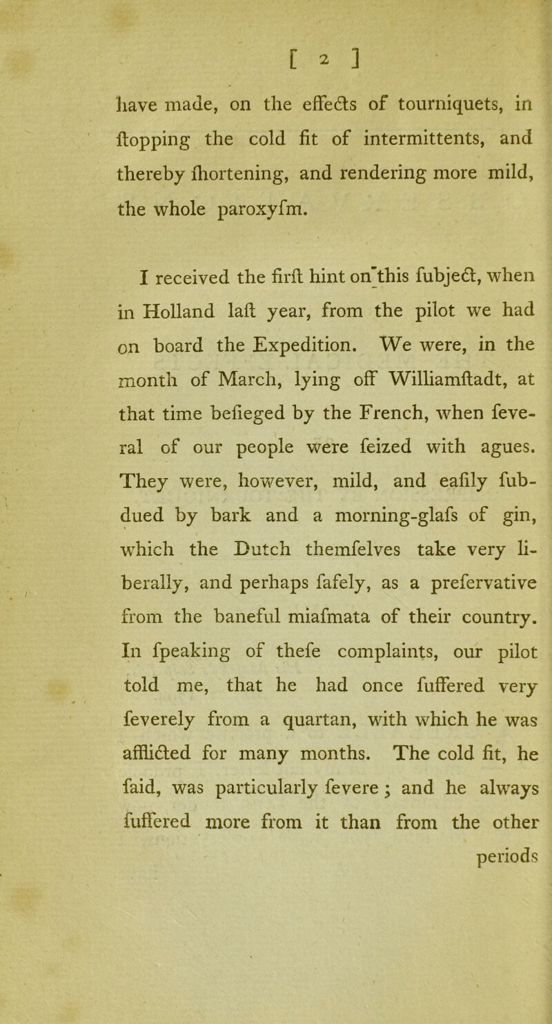 have made, on the effects of tourniquets, in Hopping the cold fit of intermittents, and thereby fhortening, and rendering more mild, the whole paroxyfm. I received the firft hint on’this fubjedt, when in Holland laft year, from the pilot we had on board the Expedition. We were, in the month of March, lying off Williamftadt, at that time befieged by the French, when feve- ral of our people were feized with agues. They were, however, mild, and eafily fub- dued by bark and a morning-glafs of gin, which the Dutch themfelves take very li- berally, and perhaps fafely, as a prefervative from the baneful miafmata of their country. In fpeaking of thefe complaints, our pilot told me, that he had once fuffered very feverely from a quartan, with which he was afflidted for many months. The cold fit, he faid, was particularly fevere ; and he always fuffered more from it than from the other