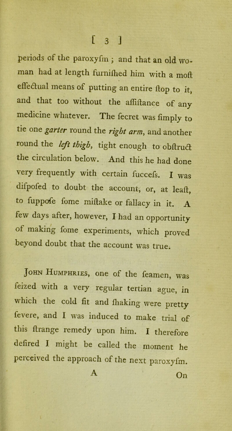 periods of the paroxyfm ; and that an old wo* man had at length furnifhed him with a moll effectual means of putting an entire hop to it, and that too without the affiftance of any medicine whatever. The fecret was limply to tie one garter round the right arm, and another round the left thigh, tight enough to obltrudl the circulation below. And this he had done very frequently with certain fuccefs. I was difpofed to doubt the account, or, at leaf!:, to fuppofe fome miltake or fallacy in it. A few days after, however, I had an opportunity of making fome experiments, which proved beyond doubt that the account was true. John Humphries, one of the feamen, was feized with a very regular tertian ague, in v hich the cold fit and fhaking were pretty fevere, and I was induced to make trial of this ftrange remedy upon him. I therefore delired I might be called the moment he peiceived the appioach of the next paroxyfm. A On