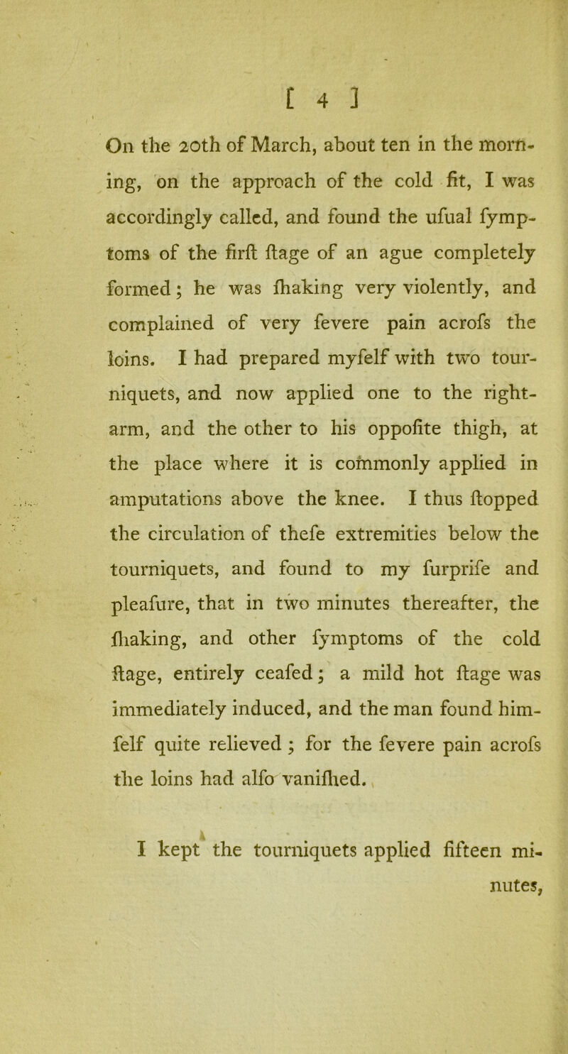 On the 20th of March, about ten in the morn- ing, on the approach of the cold fit, I was accordingly called, and found the ufual fymp- toms of the firft flage of an ague completely formed; he was fhaking very violently, and complained of very fevere pain acrofs the loins. I had prepared myfelf with two tour- niquets, and now applied one to the right- arm, and the other to his oppofite thigh, at the place where it is commonly applied in amputations above the knee. I thus Hopped the circulation of thefe extremities below the tourniquets, and found to my furprife and pleafure, that in two minutes thereafter, the fhaking, and other fymptoms of the cold flage, entirely ceafed; a mild hot flage was immediately induced, and the man found him- felf quite relieved ; for the fevere pain acrofs the loins had alfo vanifhed. I kept the tourniquets applied fifteen mi- nutes,