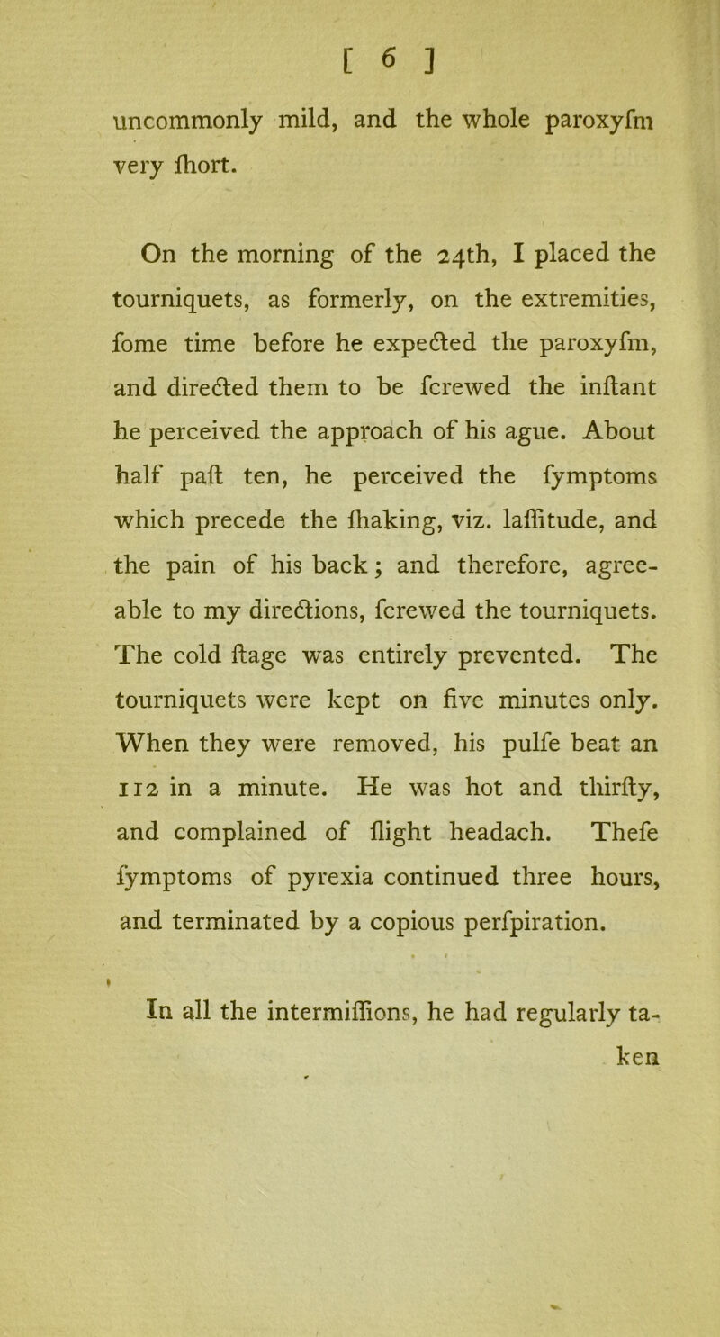 uncommonly mild, and the whole paroxyfm very fliort. On the morning of the 24th, I placed the tourniquets, as formerly, on the extremities, fome time before he expected the paroxyfm, and directed them to be fcrewed the inftant he perceived the approach of his ague. About half paft ten, he perceived the fymptoms which precede the fhaking, viz. laflitude, and the pain of his back; and therefore, agree- able to my directions, fcrewed the tourniquets. The cold ftage was entirely prevented. The tourniquets were kept on five minutes only. When they were removed, his pulfe beat an 112 in a minute. He was hot and thirdly, and complained of flight headach. Thefe lymptoms of pyrexia continued three hours, and terminated by a copious perfpiration. • 1 ♦ In all the intermiflions, he had regularly ta- ken