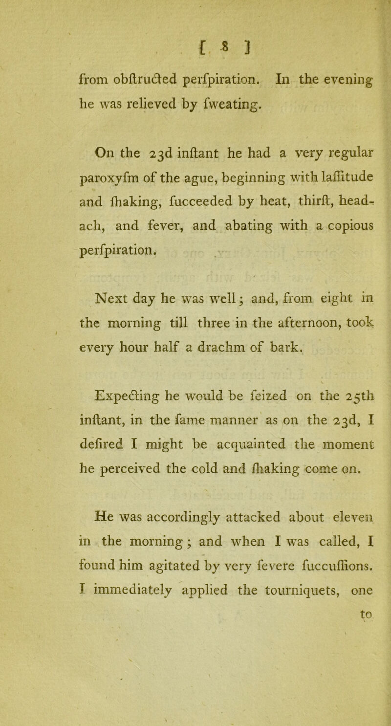 from obftrudled perfpiration. In the evening he was relieved by fweating. On the 23d inftant he had a very regular paroxyfm of the ague, beginning with laftltude and Ihaking, fucceeded by heat, thirft, head- ach, and fever, and abating with a copious perfpiration. Next day he was well; and, from eight in the morning till three in the afternoon, took every hour half a drachm of bark. Expecting he would be feized on the 25th inftant, in the fame manner as on the 23d, I defired I might be acquainted the moment he perceived the cold and Ihaking come on. He was accordingly attacked about eleven in the morning; and when I was called, I found him agitated by very fevere fuccuflions. I immediately applied the tourniquets, one to