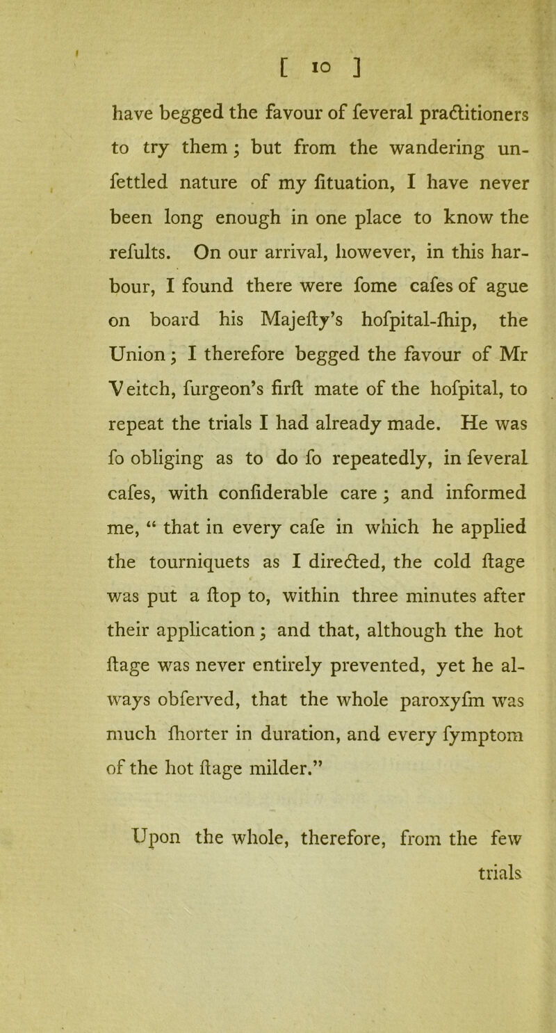 have begged the favour of feveral pra&itioners to try them; but from the wandering un- fettled nature of my fttuation, I have never been long enough in one place to know the refults. On our arrival, however, in this har- bour, I found there were fome cafes of ague on board his Majefty’s hofpital-fhip, the Union; I therefore begged the favour of Mr V eitch, furgeon’s firft mate of the hofpital, to repeat the trials I had already made. He was fo obliging as to do fo repeatedly, in feveral cafes, with conliderable care ; and informed me, “ that in every cafe in which he applied the tourniquets as I directed, the cold ftage was put a flop to, within three minutes after their application; and that, although the hot ftage was never entirely prevented, yet he al- ways obferved, that the whole paroxyfm was much fhorter in duration, and every fymptom of the hot ftage milder.” Upon the whole, therefore, from the few trials