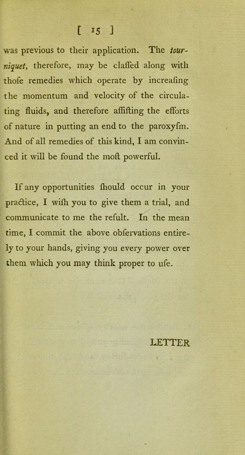 was previous to their application. The tour- niquety therefore, may be claffed along with thofe remedies which operate by increaling the momentum and velocity of the circula- ting fluids, and therefore aflifting the efforts of nature in putting an end to the paroxyfm. And of all remedies of this kind, I am convin- ced it will be found the molt powerful. If any opportunities fhould occur in your practice, I with you to give them a trial, and communicate to me the refult. In the mean time, I commit the above obfervations entire- ly to your hands, giving you every power over them which you may think proper to ufe. LETTER i