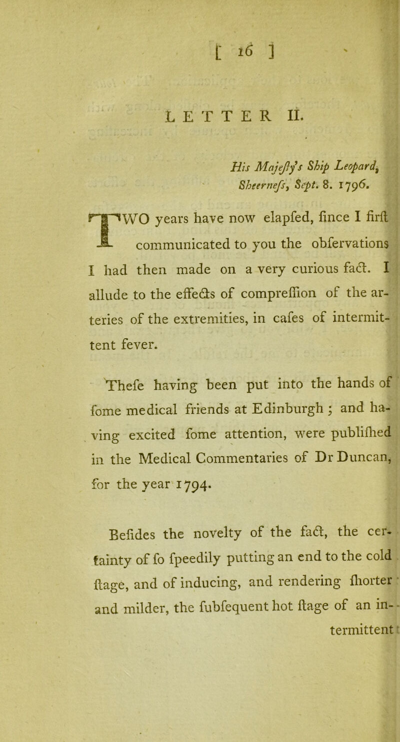 LETTER II. His Majejfys Ship Leopard\ Sheernefs, Sept. 8. 1796. fTT^WO years have now elapfed, fmee I firfl communicated to you the obfervations I had then made on a very curious fad. I allude to the effects of compreffion of the ar- teries of the extremities, in cafes of intermit- tent fever. Thefe having been put into the hands of fome medical friends at Edinburgh ; and ha- ving excited fome attention, were publillied in the Medical Commentaries of Dr Duncan, for the year 1794. Befides the novelty of the fad, the cer- tainty of fo fpeedily putting an end to the cold ftage, and of inducing, and rendering fliorter and milder, the fubfequent hot ilage of an in- termittent