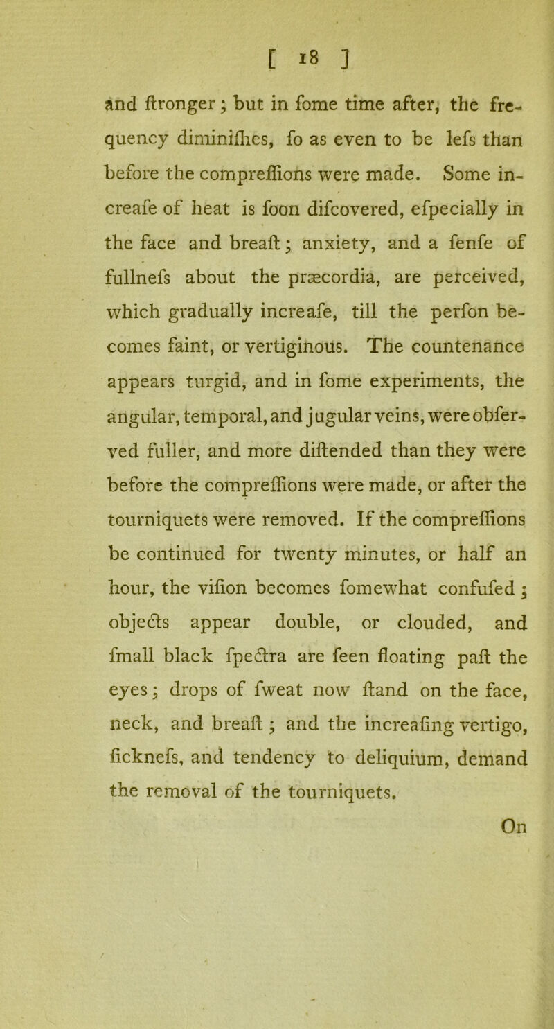 and flronger; but in fome time after, the fre- quency diminiflies, fo as even to be lefs than before the compreflions were made. Some in- creafe of heat is foon difcovered, efpecially in the face and bread; anxiety, and a fenfe of fullnefs about the praecordia, are perceived, which gradually increafe, till the perfon be- comes faint, or vertiginous. The countenance appears turgid, and in fome experiments, the angular, temporal, and j ugular veins, were obfer- ved fuller, and more diftended than they were before the compreflions were made, or after the tourniquets were removed. If the compreflions be continued for twenty minutes, or half an hour, the viflon becomes fomewhat confufed; objects appear double, or clouded, and fmall black fpe&ra are feen floating pafl: the eyes; drops of fweat now Aand on the face, neck, and bread ; and the increaflng vertigo, ficknefs, and tendency to deliquium, demand the removal of the tourniquets. On