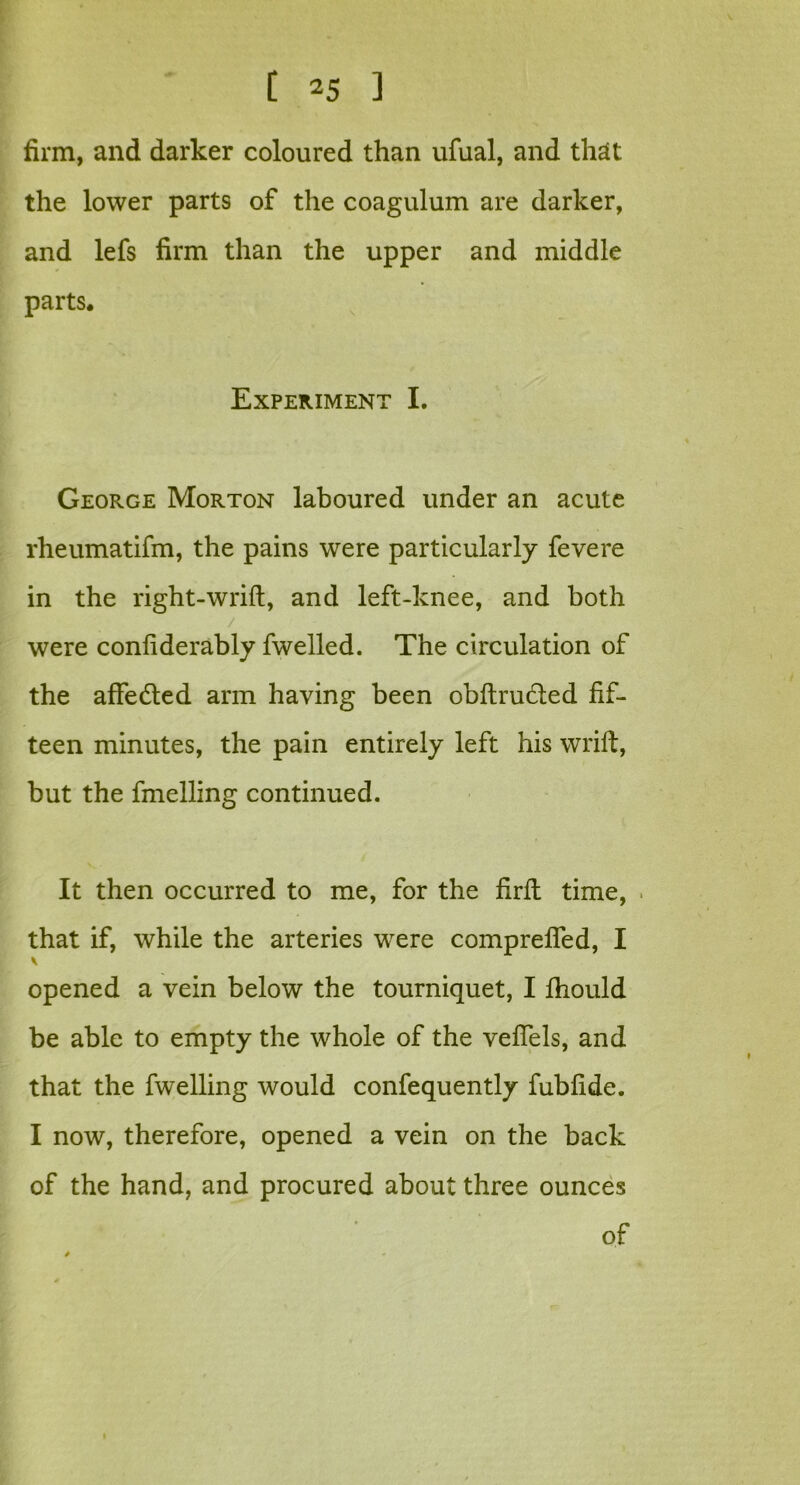 firm, and darker coloured than ufual, and that the lower parts of the coagulum are darker, and lefs firm than the upper and middle parts* Experiment I. George Morton laboured under an acute rheumatifm, the pains were particularly fevere in the right-wrift, and left-knee, and both / were confiderably fwelled. The circulation of the affedted arm having been obftru&ed fif- teen minutes, the pain entirely left his wrift, but the fmelling continued. It then occurred to me, for the firfl time, that if, while the arteries were comprelfed, I opened a vein below the tourniquet, I ftiould be able to empty the whole of the veflels, and that the fwelling would confequently fubfide. I now, therefore, opened a vein on the back of the hand, and procured about three ounces of